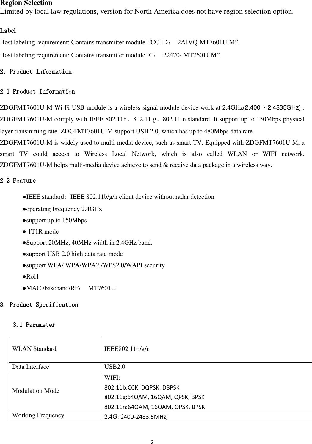 2   Region Selection Limited by local law regulations, version for North America does not have region selection option.  Label Host labeling requirement: Contains transmitter module FCC ID：  2AJVQ-MT7601U-M”. Host labeling requirement: Contains transmitter module IC：  22470- MT7601UM”. 2．Product Information 2.1 Product Information ZDGFMT7601U-M Wi-Fi USB module is a wireless signal module device work at 2.4GHz(2.400 ~ 2.4835GHz) . ZDGFMT7601U-M comply with IEEE 802.11b、802.11 g、802.11 n standard. It support up to 150Mbps physical layer transmitting rate. ZDGFMT7601U-M support USB 2.0, which has up to 480Mbps data rate.   ZDGFMT7601U-M is widely used to multi-media device, such as smart TV. Equipped with ZDGFMT7601U-M, a smart  TV  could  access  to  Wireless  Local  Network,  which  is  also  called  WLAN  or  WIFI  network. ZDGFMT7601U-M helps multi-media device achieve to send &amp; receive data package in a wireless way. 2.2 Feature   ●IEEE standard：IEEE 802.11b/g/n client device without radar detection   ●operating Frequency 2.4GHz   ●support up to 150Mbps   ● 1T1R mode   ●Support 20MHz, 40MHz width in 2.4GHz band.     ●support USB 2.0 high data rate mode   ●support WFA/ WPA/WPA2 /WPS2.0/WAPI security   ●RoH   ●MAC /baseband/RF：  MT7601U 3. Product Specification 3.1 Parameter WLAN Standard IEEE802.11b/g/n Data Interface USB2.0 Modulation Mode WIFI: 802.11b:CCK, DQPSK, DBPSK 802.11g:64QAM, 16QAM, QPSK, BPSK 802.11n:64QAM, 16QAM, QPSK, BPSK Working Frequency 2.4G: 2400-2483.5MHz;   