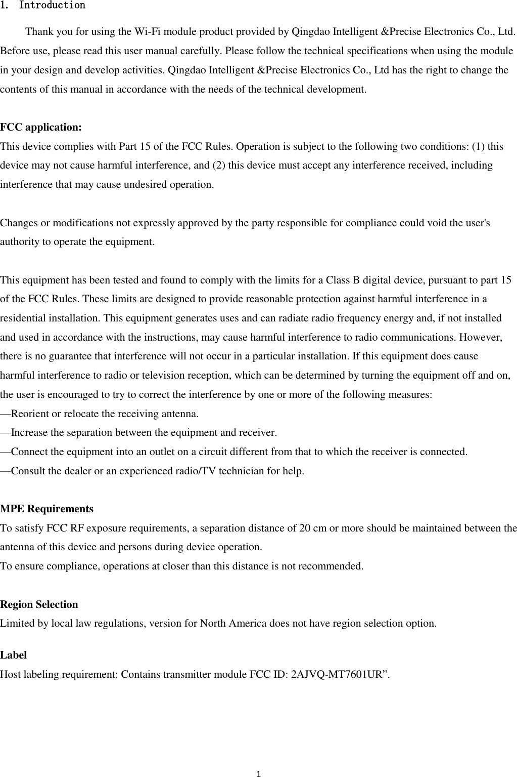 1  1. Introduction Thank you for using the Wi-Fi module product provided by Qingdao Intelligent &amp;Precise Electronics Co., Ltd. Before use, please read this user manual carefully. Please follow the technical specifications when using the module in your design and develop activities. Qingdao Intelligent &amp;Precise Electronics Co., Ltd has the right to change the contents of this manual in accordance with the needs of the technical development.  FCC application:   This device complies with Part 15 of the FCC Rules. Operation is subject to the following two conditions: (1) this device may not cause harmful interference, and (2) this device must accept any interference received, including interference that may cause undesired operation.  Changes or modifications not expressly approved by the party responsible for compliance could void the user&apos;s authority to operate the equipment.  This equipment has been tested and found to comply with the limits for a Class B digital device, pursuant to part 15 of the FCC Rules. These limits are designed to provide reasonable protection against harmful interference in a residential installation. This equipment generates uses and can radiate radio frequency energy and, if not installed and used in accordance with the instructions, may cause harmful interference to radio communications. However, there is no guarantee that interference will not occur in a particular installation. If this equipment does cause   harmful interference to radio or television reception, which can be determined by turning the equipment off and on, the user is encouraged to try to correct the interference by one or more of the following measures: —Reorient or relocate the receiving antenna. —Increase the separation between the equipment and receiver. —Connect the equipment into an outlet on a circuit different from that to which the receiver is connected. —Consult the dealer or an experienced radio/TV technician for help.  MPE Requirements To satisfy FCC RF exposure requirements, a separation distance of 20 cm or more should be maintained between the antenna of this device and persons during device operation. To ensure compliance, operations at closer than this distance is not recommended.    Region Selection Limited by local law regulations, version for North America does not have region selection option.  Label Host labeling requirement: Contains transmitter module FCC ID: 2AJVQ-MT7601UR”.     