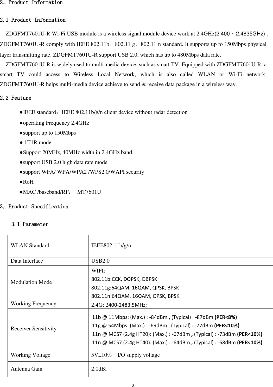 2   2．Product Information 2.1 Product Information ZDGFMT7601U-R Wi-Fi USB module is a wireless signal module device work at 2.4GHz(2.400 ~ 2.4835GHz) . ZDGFMT7601U-R comply with IEEE 802.11b、802.11 g、802.11 n standard. It supports up to 150Mbps physical layer transmitting rate. ZDGFMT7601U-R support USB 2.0, which has up to 480Mbps data rate.   ZDGFMT7601U-R is widely used to multi-media device, such as smart TV. Equipped with ZDGFMT7601U-R, a smart  TV  could  access  to  Wireless  Local  Network,  which  is  also  called  WLAN  or  Wi-Fi  network. ZDGFMT7601U-R helps multi-media device achieve to send &amp; receive data package in a wireless way. 2.2 Feature   ●IEEE standard：IEEE 802.11b/g/n client device without radar detection   ●operating Frequency 2.4GHz   ●support up to 150Mbps   ● 1T1R mode   ●Support 20MHz, 40MHz width in 2.4GHz band.     ●support USB 2.0 high data rate mode   ●support WFA/ WPA/WPA2 /WPS2.0/WAPI security   ●RoH   ●MAC /baseband/RF：  MT7601U 3. Product Specification 3.1 Parameter WLAN Standard IEEE802.11b/g/n Data Interface USB2.0 Modulation Mode WIFI: 802.11b:CCK, DQPSK, DBPSK 802.11g:64QAM, 16QAM, QPSK, BPSK 802.11n:64QAM, 16QAM, QPSK, BPSK Working Frequency 2.4G: 2400-2483.5MHz;   Receiver Sensitivity 11b @ 11Mbps: (Max.) : -84dBm , (Typical) : -87dBm (PER&lt;8%) 11g @ 54Mbps: (Max.) : -69dBm , (Typical) : -77dBm (PER&lt;10%) 11n @ MCS7 (2.4g HT20): (Max.) : -67dBm , (Typical) : -73dBm (PER&lt;10%) 11n @ MCS7 (2.4g HT40): (Max.) : -64dBm , (Typical) : -68dBm (PER&lt;10%) Working Voltage 5V±10%    I/O supply voltage Antenna Gain 2.0dBi 