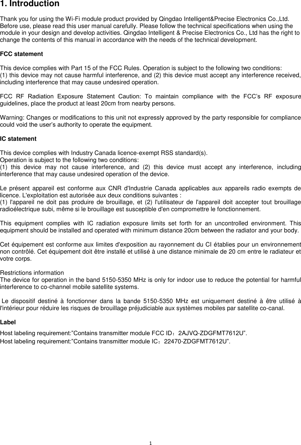 1   1. Introduction  Thank you for using the Wi-Fi module product provided by Qingdao Intelligent&amp;Precise Electronics Co.,Ltd. Before use, please read this user manual carefully. Please follow the technical specifications when using the module in your design and develop activities. Qingdao Intelligent &amp; Precise Electronics Co., Ltd has the right to change the contents of this manual in accordance with the needs of the technical development.  FCC statement  This device complies with Part 15 of the FCC Rules. Operation is subject to the following two conditions:     (1) this device may not cause harmful interference, and (2) this device must accept any interference received,     including interference that may cause undesired operation.  FCC  RF  Radiation  Exposure  Statement  Caution:  To  maintain  compliance  with  the  FCC’s  RF  exposure guidelines, place the product at least 20cm from nearby persons.  Warning: Changes or modifications to this unit not expressly approved by the party responsible for compliance could void the user’s authority to operate the equipment.  IC statement  This device complies with Industry Canada licence-exempt RSS standard(s). Operation is subject to the following two conditions:   (1)  this  device  may  not  cause  interference,  and  (2)  this  device  must  accept  any  interference,  including interference that may cause undesired operation of the device.  Le présent  appareil est  conforme  aux  CNR  d&apos;Industrie  Canada  applicables  aux  appareils  radio exempts de licence. L&apos;exploitation est autorisée aux deux conditions suivantes :   (1)  l&apos;appareil  ne  doit  pas  produire  de  brouillage,  et  (2)  l&apos;utilisateur  de  l&apos;appareil  doit  accepter  tout  brouillage radioélectrique subi, même si le brouillage est susceptible d&apos;en compromettre le fonctionnement.  This  equipment  complies  with  IC  radiation  exposure  limits  set  forth  for  an  uncontrolled  environment.  This equipment should be installed and operated with minimum distance 20cm between the radiator and your body.  Cet équipement est conforme aux limites d&apos;exposition au rayonnement du CI établies pour un environnement non contrôlé. Cet équipement doit être installé et utilisé à une distance minimale de 20 cm entre le radiateur et votre corps.  Restrictions information The device for operation in the band 5150-5350 MHz is only for indoor use to reduce the potential for harmful interference to co-channel mobile satellite systems.   Le  dispositif  destiné  à  fonctionner  dans  la  bande  5150-5350  MHz  est  uniquement  destiné  à  être  utilisé  à l&apos;intérieur pour réduire les risques de brouillage préjudiciable aux systèmes mobiles par satellite co-canal.  Label Host labeling requirement:”Contains transmitter module FCC ID：2AJVQ-ZDGFMT7612U”. Host labeling requirement:”Contains transmitter module IC：22470-ZDGFMT7612U”. 