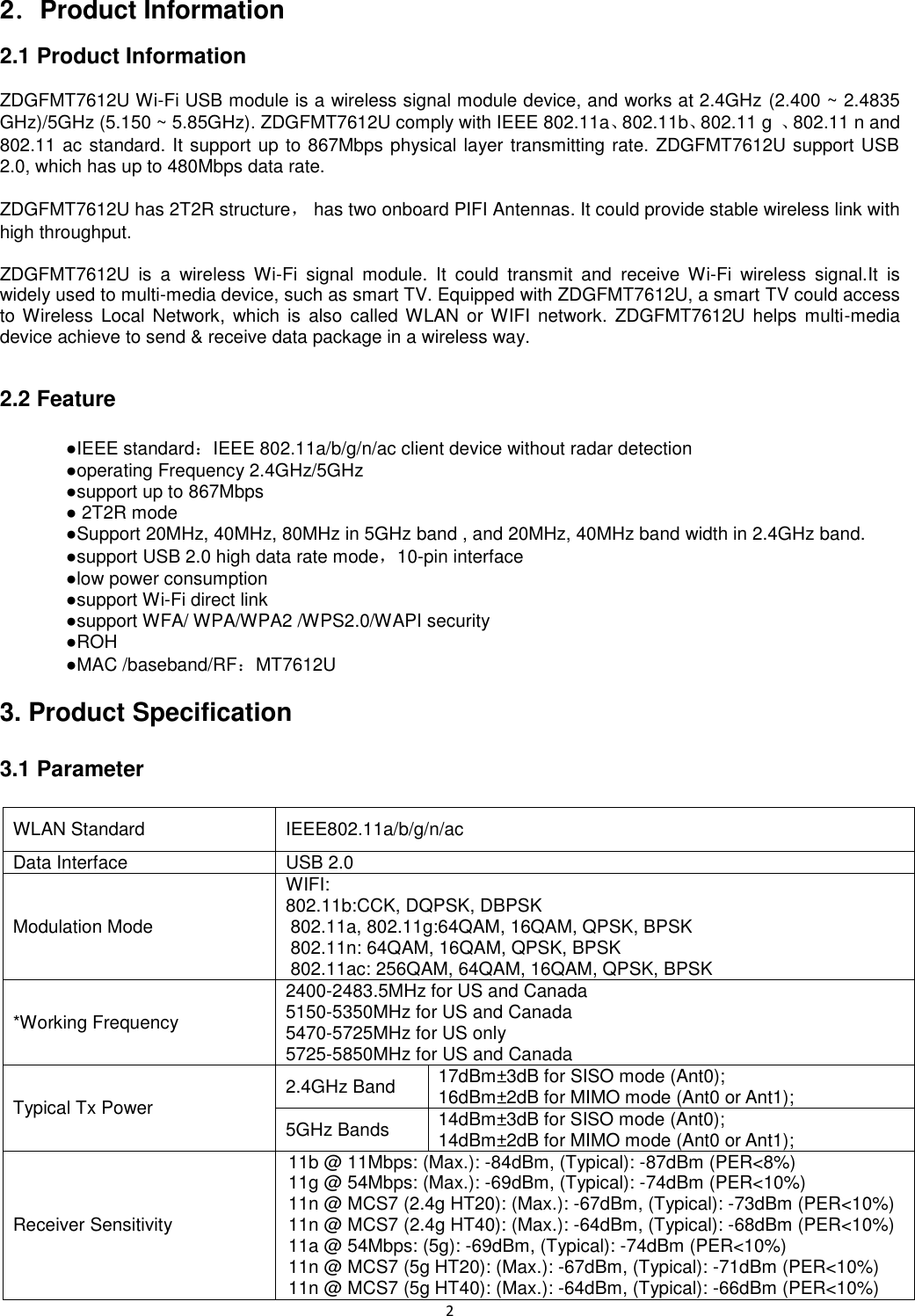 2   2．Product Information 2.1 Product Information  ZDGFMT7612U Wi-Fi USB module is a wireless signal module device, and works at 2.4GHz (2.400 ~ 2.4835 GHz)/5GHz (5.150 ~ 5.85GHz). ZDGFMT7612U comply with IEEE 802.11a、802.11b、802.11 g  、802.11 n and 802.11 ac standard. It support up to 867Mbps physical layer transmitting rate. ZDGFMT7612U support USB 2.0, which has up to 480Mbps data rate.    ZDGFMT7612U has 2T2R structure，  has two onboard PIFI Antennas. It could provide stable wireless link with high throughput.  ZDGFMT7612U  is  a  wireless  Wi-Fi  signal  module.  It  could  transmit  and  receive  Wi-Fi  wireless  signal.It  is widely used to multi-media device, such as smart TV. Equipped with ZDGFMT7612U, a smart TV could access to Wireless  Local  Network,  which  is  also  called WLAN  or WIFI  network.  ZDGFMT7612U  helps  multi-media device achieve to send &amp; receive data package in a wireless way.  2.2 Feature      ●IEEE standard：IEEE 802.11a/b/g/n/ac client device without radar detection     ●operating Frequency 2.4GHz/5GHz     ●support up to 867Mbps     ● 2T2R mode     ●Support 20MHz, 40MHz, 80MHz in 5GHz band , and 20MHz, 40MHz band width in 2.4GHz band.       ●support USB 2.0 high data rate mode，10-pin interface     ●low power consumption     ●support Wi-Fi direct link     ●support WFA/ WPA/WPA2 /WPS2.0/WAPI security     ●ROH     ●MAC /baseband/RF：MT7612U  3. Product Specification  3.1 Parameter  WLAN Standard IEEE802.11a/b/g/n/ac Data Interface USB 2.0 Modulation Mode WIFI: 802.11b:CCK, DQPSK, DBPSK 802.11a, 802.11g:64QAM, 16QAM, QPSK, BPSK 802.11n: 64QAM, 16QAM, QPSK, BPSK 802.11ac: 256QAM, 64QAM, 16QAM, QPSK, BPSK *Working Frequency 2400-2483.5MHz for US and Canada 5150-5350MHz for US and Canada 5470-5725MHz for US only 5725-5850MHz for US and Canada Typical Tx Power 2.4GHz Band 17dBm±3dB for SISO mode (Ant0); 16dBm±2dB for MIMO mode (Ant0 or Ant1); 5GHz Bands 14dBm±3dB for SISO mode (Ant0); 14dBm±2dB for MIMO mode (Ant0 or Ant1); Receiver Sensitivity 11b @ 11Mbps: (Max.): -84dBm, (Typical): -87dBm (PER&lt;8%) 11g @ 54Mbps: (Max.): -69dBm, (Typical): -74dBm (PER&lt;10%) 11n @ MCS7 (2.4g HT20): (Max.): -67dBm, (Typical): -73dBm (PER&lt;10%) 11n @ MCS7 (2.4g HT40): (Max.): -64dBm, (Typical): -68dBm (PER&lt;10%) 11a @ 54Mbps: (5g): -69dBm, (Typical): -74dBm (PER&lt;10%) 11n @ MCS7 (5g HT20): (Max.): -67dBm, (Typical): -71dBm (PER&lt;10%) 11n @ MCS7 (5g HT40): (Max.): -64dBm, (Typical): -66dBm (PER&lt;10%) 