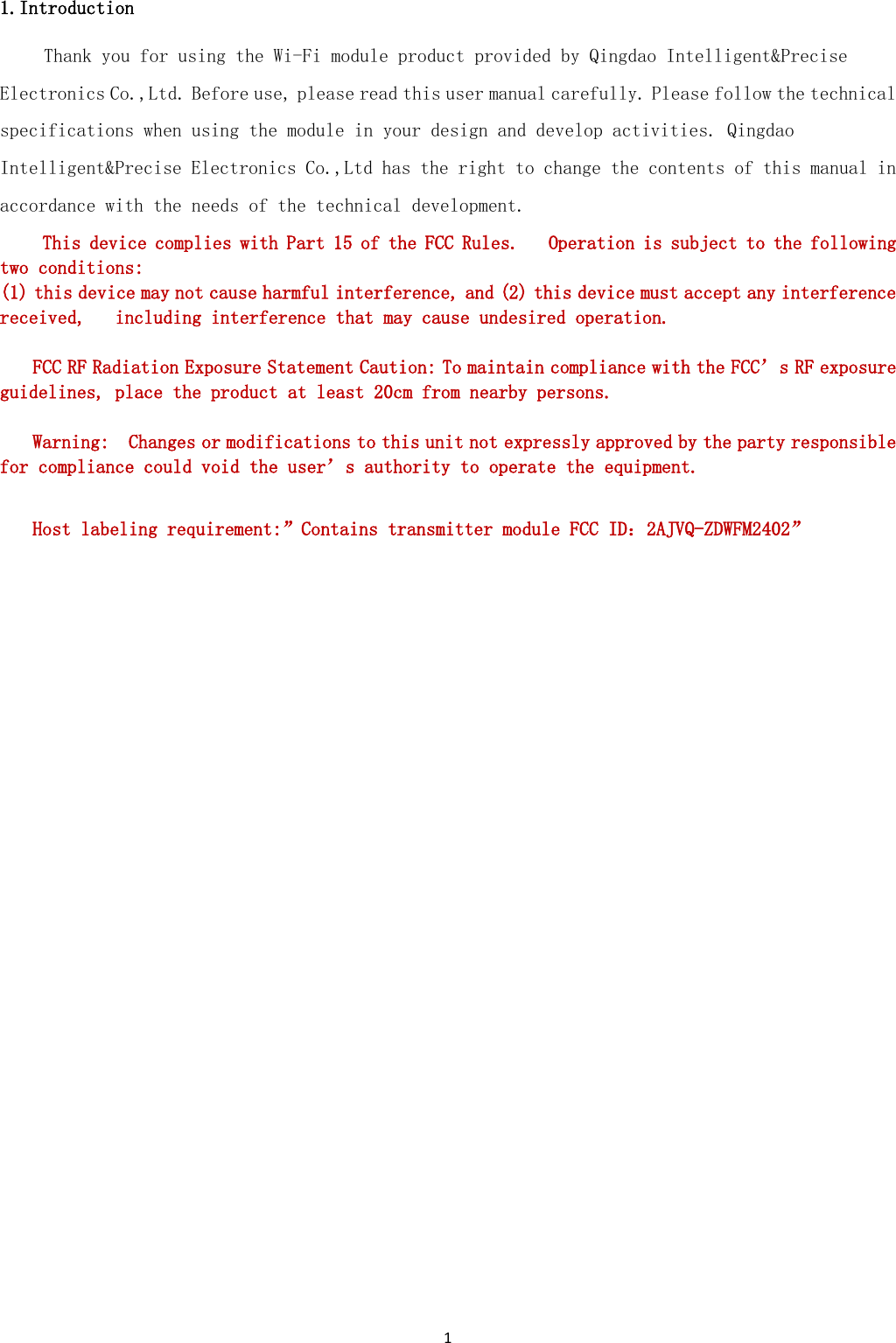 1  1.Introduction Thank you for using the Wi-Fi module product provided by Qingdao Intelligent&amp;Precise Electronics Co.,Ltd. Before use, please read this user manual carefully. Please follow the technical specifications when using the module in your design and develop activities. Qingdao Intelligent&amp;Precise Electronics Co.,Ltd has the right to change the contents of this manual in accordance with the needs of the technical development.  This device complies with Part 15 of the FCC Rules.   Operation is subject to the following two conditions:   (1) this device may not cause harmful interference, and (2) this device must accept any interference received,   including interference that may cause undesired operation.   FCC RF Radiation Exposure Statement Caution: To maintain compliance with the FCC’s RF exposure guidelines, place the product at least 20cm from nearby persons.    Warning:  Changes or modifications to this unit not expressly approved by the party responsible for compliance could void the user’s authority to operate the equipment.    Host labeling requirement:”Contains transmitter module FCC ID：2AJVQ-ZDWFM2402”                 