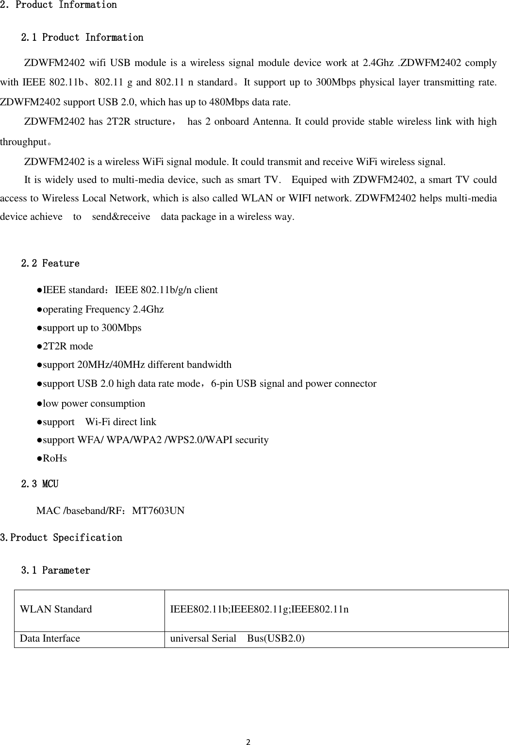 2  2．Product Information 2.1 Product Information ZDWFM2402 wifi USB module is a wireless signal module device work at 2.4Ghz .ZDWFM2402 comply with IEEE 802.11b、802.11 g and 802.11 n standard。It support up to 300Mbps physical layer transmitting rate. ZDWFM2402 support USB 2.0, which has up to 480Mbps data rate. ZDWFM2402 has 2T2R structure，  has 2 onboard Antenna. It could provide stable wireless link with high throughput。 ZDWFM2402 is a wireless WiFi signal module. It could transmit and receive WiFi wireless signal. It is widely used to multi-media device, such as smart TV.    Equiped with ZDWFM2402, a smart TV could access to Wireless Local Network, which is also called WLAN or WIFI network. ZDWFM2402 helps multi-media device achieve    to    send&amp;receive    data package in a wireless way.  2.2 Feature   ●IEEE standard：IEEE 802.11b/g/n client   ●operating Frequency 2.4Ghz   ●support up to 300Mbps   ●2T2R mode   ●support 20MHz/40MHz different bandwidth   ●support USB 2.0 high data rate mode，6-pin USB signal and power connector   ●low power consumption   ●support    Wi-Fi direct link   ●support WFA/ WPA/WPA2 /WPS2.0/WAPI security   ●RoHs 2.3 MCU   MAC /baseband/RF：MT7603UN 3.Product Specification 3.1 Parameter WLAN Standard IEEE802.11b;IEEE802.11g;IEEE802.11n Data Interface universal Serial    Bus(USB2.0) 