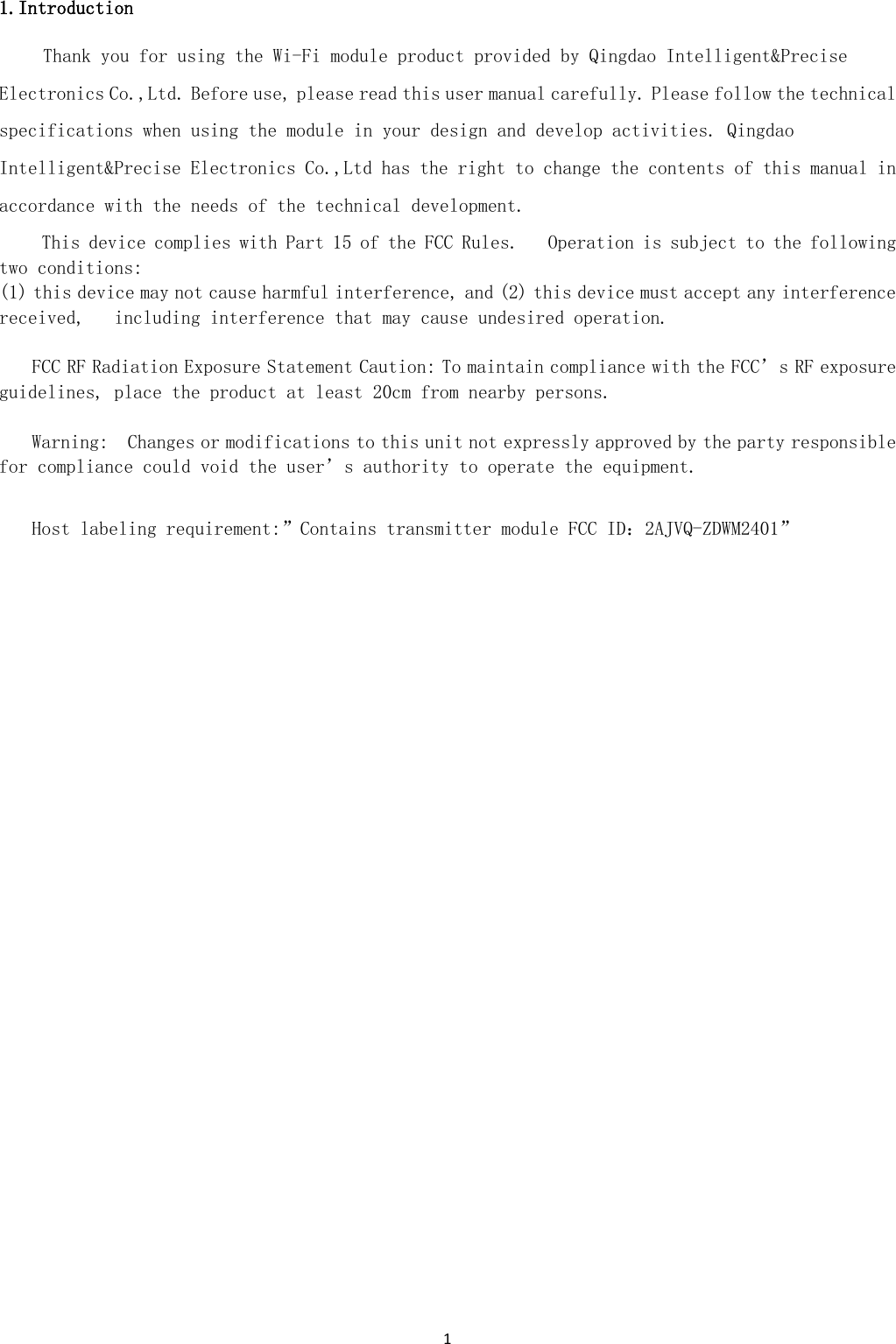 1  1.Introduction Thank you for using the Wi-Fi module product provided by Qingdao Intelligent&amp;Precise Electronics Co.,Ltd. Before use, please read this user manual carefully. Please follow the technical specifications when using the module in your design and develop activities. Qingdao Intelligent&amp;Precise Electronics Co.,Ltd has the right to change the contents of this manual in accordance with the needs of the technical development.   This device complies with Part 15 of the FCC Rules.   Operation is subject to the following two conditions:   (1) this device may not cause harmful interference, and (2) this device must accept any interference received,   including interference that may cause undesired operation.   FCC RF Radiation Exposure Statement Caution: To maintain compliance with the FCC’s RF exposure guidelines, place the product at least 20cm from nearby persons.    Warning:  Changes or modifications to this unit not expressly approved by the party responsible for compliance could void the user’s authority to operate the equipment.    Host labeling requirement:”Contains transmitter module FCC ID：2AJVQ-ZDWM2401”                 