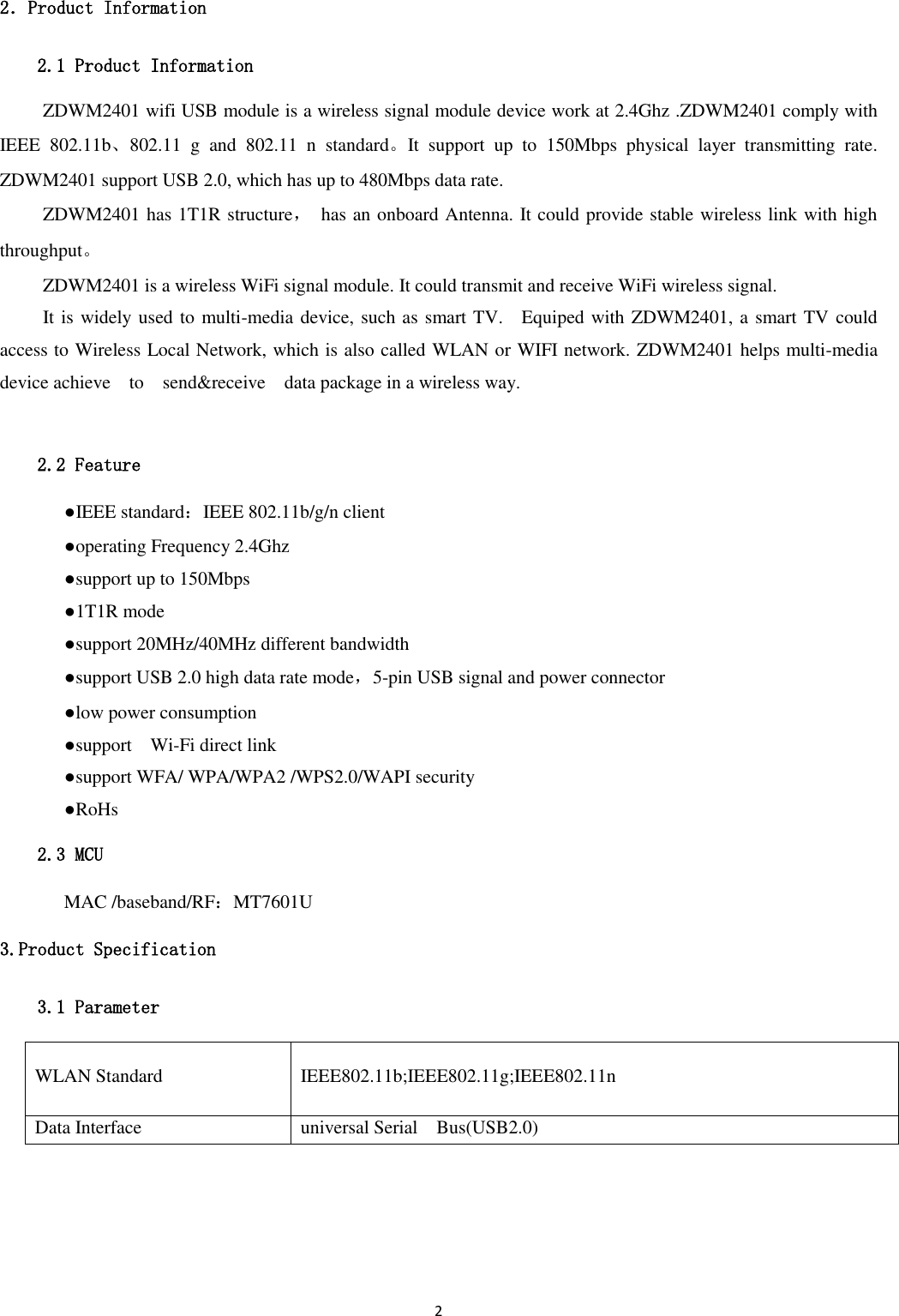 2  2．Product Information 2.1 Product Information ZDWM2401 wifi USB module is a wireless signal module device work at 2.4Ghz .ZDWM2401 comply with IEEE  802.11b、802.11  g  and  802.11  n  standard。It  support  up  to  150Mbps  physical  layer  transmitting  rate. ZDWM2401 support USB 2.0, which has up to 480Mbps data rate. ZDWM2401 has 1T1R structure，  has an onboard Antenna. It could provide stable wireless link with high throughput。 ZDWM2401 is a wireless WiFi signal module. It could transmit and receive WiFi wireless signal. It is widely used to multi-media device, such as smart TV.    Equiped with ZDWM2401, a smart TV could access to Wireless Local Network, which is also called WLAN or WIFI network. ZDWM2401 helps multi-media device achieve    to    send&amp;receive    data package in a wireless way.  2.2 Feature   ●IEEE standard：IEEE 802.11b/g/n client   ●operating Frequency 2.4Ghz   ●support up to 150Mbps   ●1T1R mode   ●support 20MHz/40MHz different bandwidth   ●support USB 2.0 high data rate mode，5-pin USB signal and power connector   ●low power consumption   ●support    Wi-Fi direct link   ●support WFA/ WPA/WPA2 /WPS2.0/WAPI security   ●RoHs 2.3 MCU   MAC /baseband/RF：MT7601U 3.Product Specification 3.1 Parameter WLAN Standard IEEE802.11b;IEEE802.11g;IEEE802.11n Data Interface universal Serial    Bus(USB2.0) 