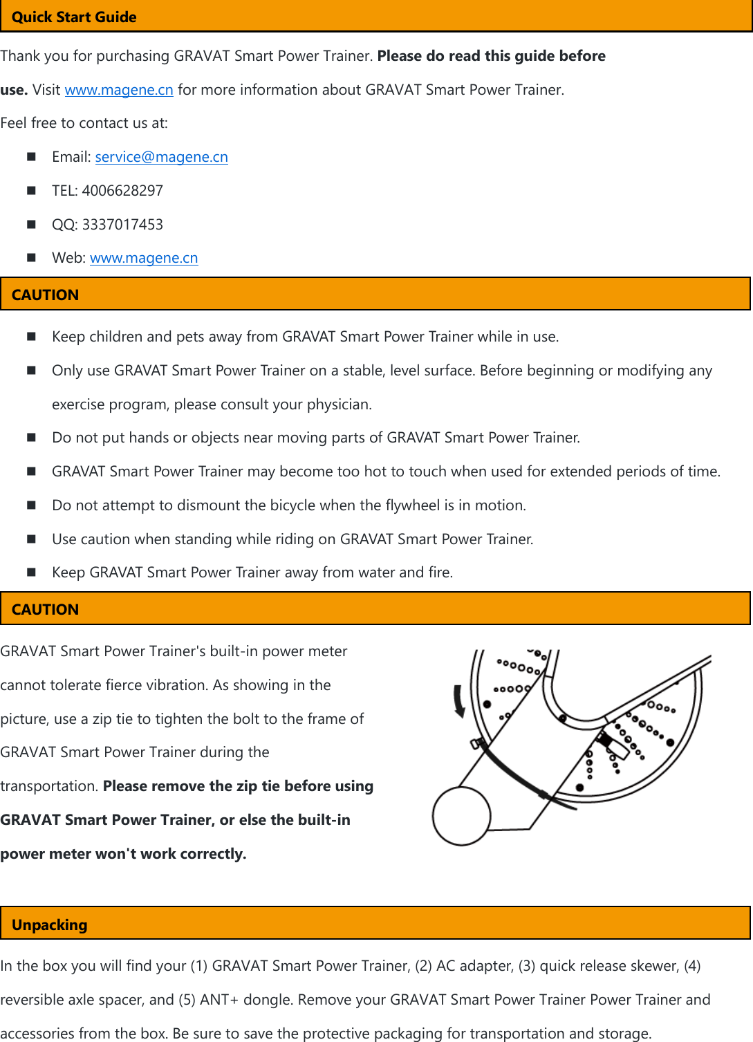   Thank you for purchasing GRAVAT Smart Power Trainer. Please do read this guide before use. Visit www.magene.cn for more information about GRAVAT Smart Power Trainer. Feel free to contact us at:  Email: service@magene.cn  TEL: 4006628297  QQ: 3337017453  Web: www.magene.cn    Keep children and pets away from GRAVAT Smart Power Trainer while in use.  Only use GRAVAT Smart Power Trainer on a stable, level surface. Before beginning or modifying any exercise program, please consult your physician.    Do not put hands or objects near moving parts of GRAVAT Smart Power Trainer.  GRAVAT Smart Power Trainer may become too hot to touch when used for extended periods of time.    Do not attempt to dismount the bicycle when the flywheel is in motion.    Use caution when standing while riding on GRAVAT Smart Power Trainer.    Keep GRAVAT Smart Power Trainer away from water and fire.   GRAVAT Smart Power Trainer&apos;s built-in power meter cannot tolerate fierce vibration. As showing in the picture, use a zip tie to tighten the bolt to the frame of GRAVAT Smart Power Trainer during the transportation. Please remove the zip tie before using GRAVAT Smart Power Trainer, or else the built-in power meter won&apos;t work correctly.    In the box you will find your (1) GRAVAT Smart Power Trainer, (2) AC adapter, (3) quick release skewer, (4) reversible axle spacer, and (5) ANT+ dongle. Remove your GRAVAT Smart Power Trainer Power Trainer and accessories from the box. Be sure to save the protective packaging for transportation and storage. Quick Start Guide CAUTION Unpacking CAUTION 