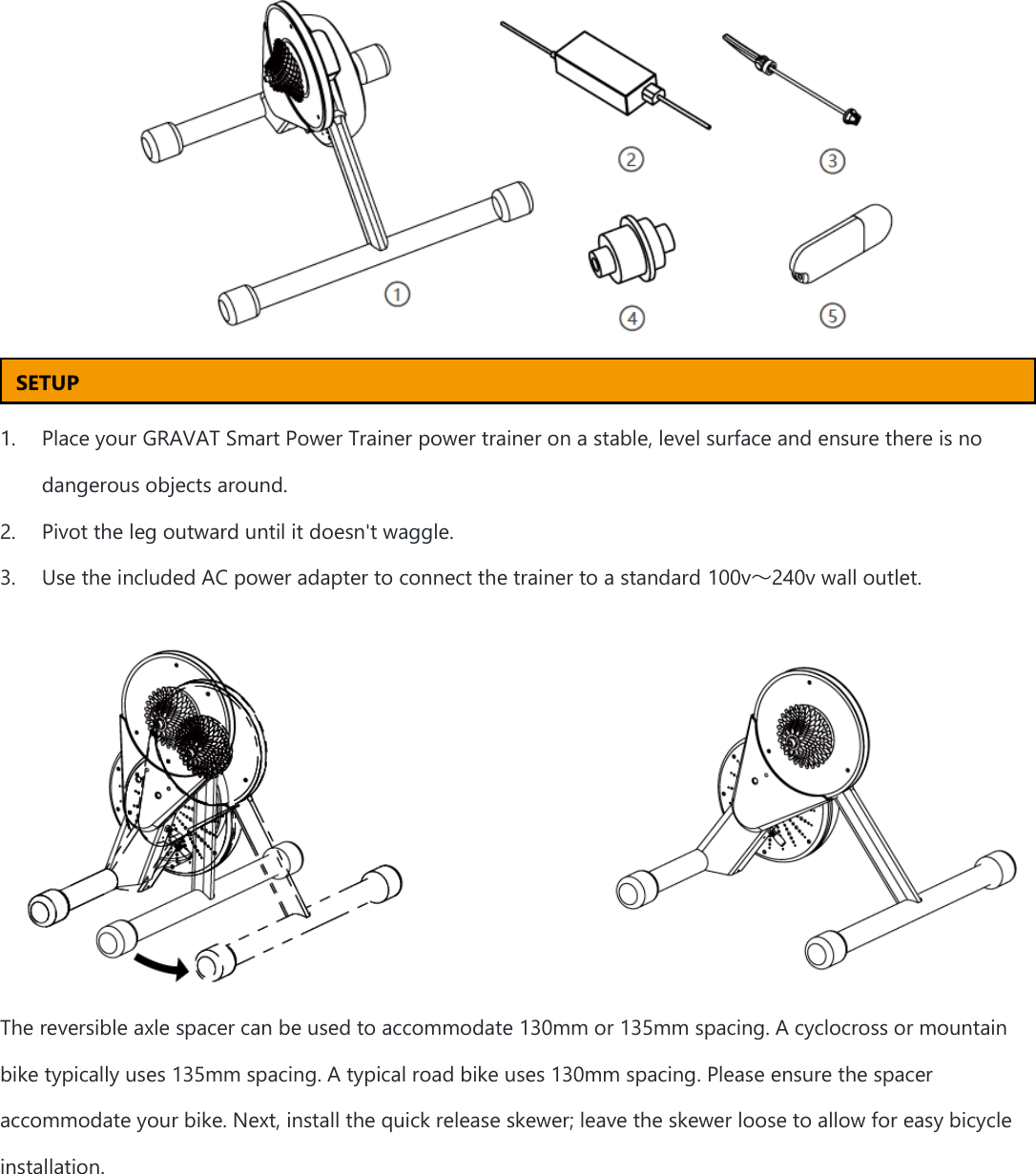    1. Place your GRAVAT Smart Power Trainer power trainer on a stable, level surface and ensure there is no dangerous objects around. 2. Pivot the leg outward until it doesn&apos;t waggle. 3. Use the included AC power adapter to connect the trainer to a standard 100v～240v wall outlet.  The reversible axle spacer can be used to accommodate 130mm or 135mm spacing. A cyclocross or mountain bike typically uses 135mm spacing. A typical road bike uses 130mm spacing. Please ensure the spacer accommodate your bike. Next, install the quick release skewer; leave the skewer loose to allow for easy bicycle installation. SETUP 