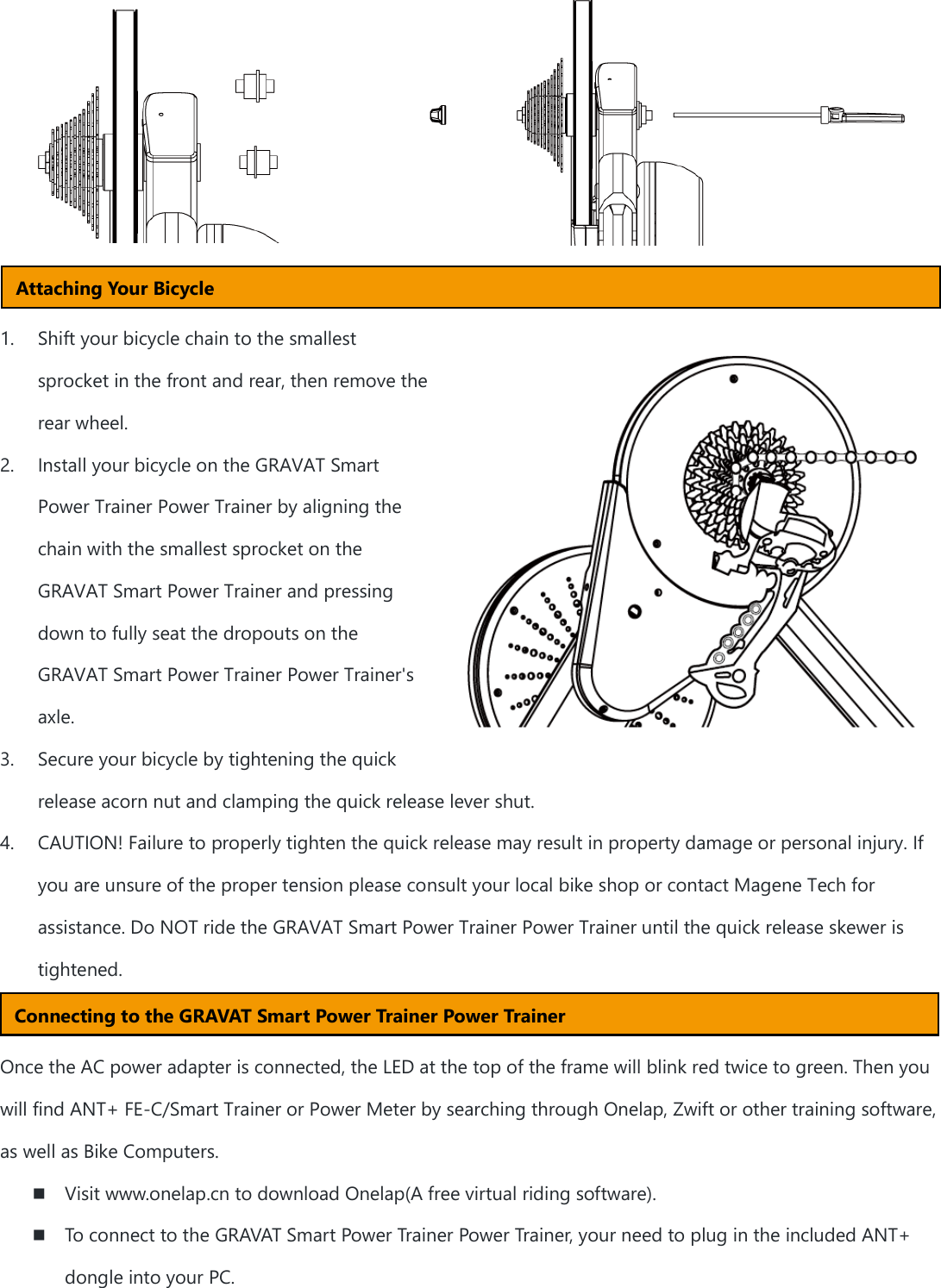      1. Shift your bicycle chain to the smallest sprocket in the front and rear, then remove the rear wheel. 2. Install your bicycle on the GRAVAT Smart Power Trainer Power Trainer by aligning the chain with the smallest sprocket on the GRAVAT Smart Power Trainer and pressing down to fully seat the dropouts on the GRAVAT Smart Power Trainer Power Trainer&apos;s axle. 3. Secure your bicycle by tightening the quick release acorn nut and clamping the quick release lever shut. 4. CAUTION! Failure to properly tighten the quick release may result in property damage or personal injury. If you are unsure of the proper tension please consult your local bike shop or contact Magene Tech for assistance. Do NOT ride the GRAVAT Smart Power Trainer Power Trainer until the quick release skewer is tightened.   Once the AC power adapter is connected, the LED at the top of the frame will blink red twice to green. Then you will find ANT+ FE-C/Smart Trainer or Power Meter by searching through Onelap, Zwift or other training software, as well as Bike Computers.  Visit www.onelap.cn to download Onelap(A free virtual riding software).  To connect to the GRAVAT Smart Power Trainer Power Trainer, your need to plug in the included ANT+ dongle into your PC. Attaching Your Bicycle Connecting to the GRAVAT Smart Power Trainer Power Trainer 