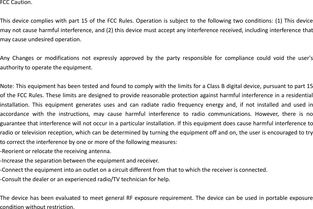 FCC Caution.  This device complies with part 15 of the FCC Rules. Operation is subject to the following two conditions: (1) This device may not cause harmful interference, and (2) this device must accept any interference received, including interference that may cause undesired operation.  Any  Changes  or  modifications  not  expressly  approved  by  the  party  responsible  for  compliance  could  void  the  user&apos;s authority to operate the equipment.  Note: This equipment has been tested and found to comply with the limits for a Class B digital device, pursuant to part 15 of the FCC Rules. These limits are designed to provide reasonable protection against harmful interference in a residential installation.  This  equipment  generates  uses  and  can  radiate  radio  frequency  energy  and,  if  not  installed  and  used  in accordance  with  the  instructions,  may  cause  harmful  interference  to  radio  communications.  However,  there  is  no guarantee that interference will not occur in a particular installation. If this equipment does cause harmful interference to radio or television reception, which can be determined by turning the equipment off and on, the user is encouraged to try to correct the interference by one or more of the following measures: -Reorient or relocate the receiving antenna. -Increase the separation between the equipment and receiver. -Connect the equipment into an outlet on a circuit different from that to which the receiver is connected. -Consult the dealer or an experienced radio/TV technician for help.  The device has been evaluated to meet general RF exposure requirement. The device can be used in portable exposure condition without restriction.    