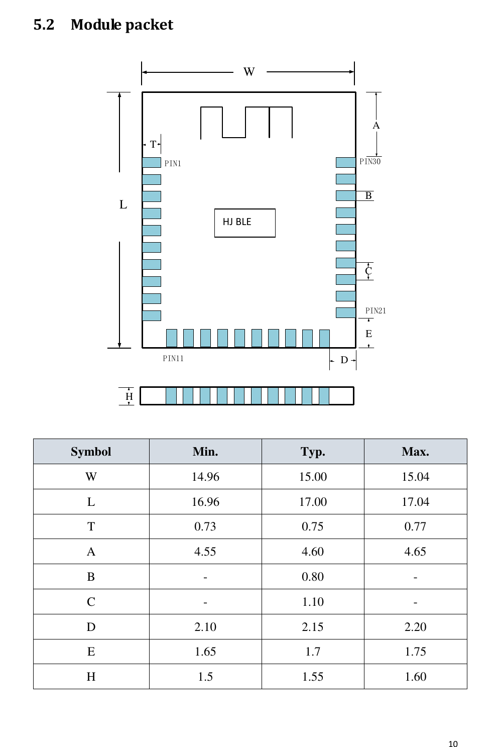       10  5.2 Module packet WLT8266BMWLPIN1PIN11PIN30ACBPIN21DETH  Symbol Min. Typ. Max. W 14.96 15.00 15.04 L 16.96 17.00 17.04 T 0.73 0.75 0.77 A 4.55 4.60 4.65 B - 0.80 - C - 1.10 - D 2.10 2.15 2.20 E 1.65 1.7 1.75 H 1.5 1.55 1.60  HJ BLE 