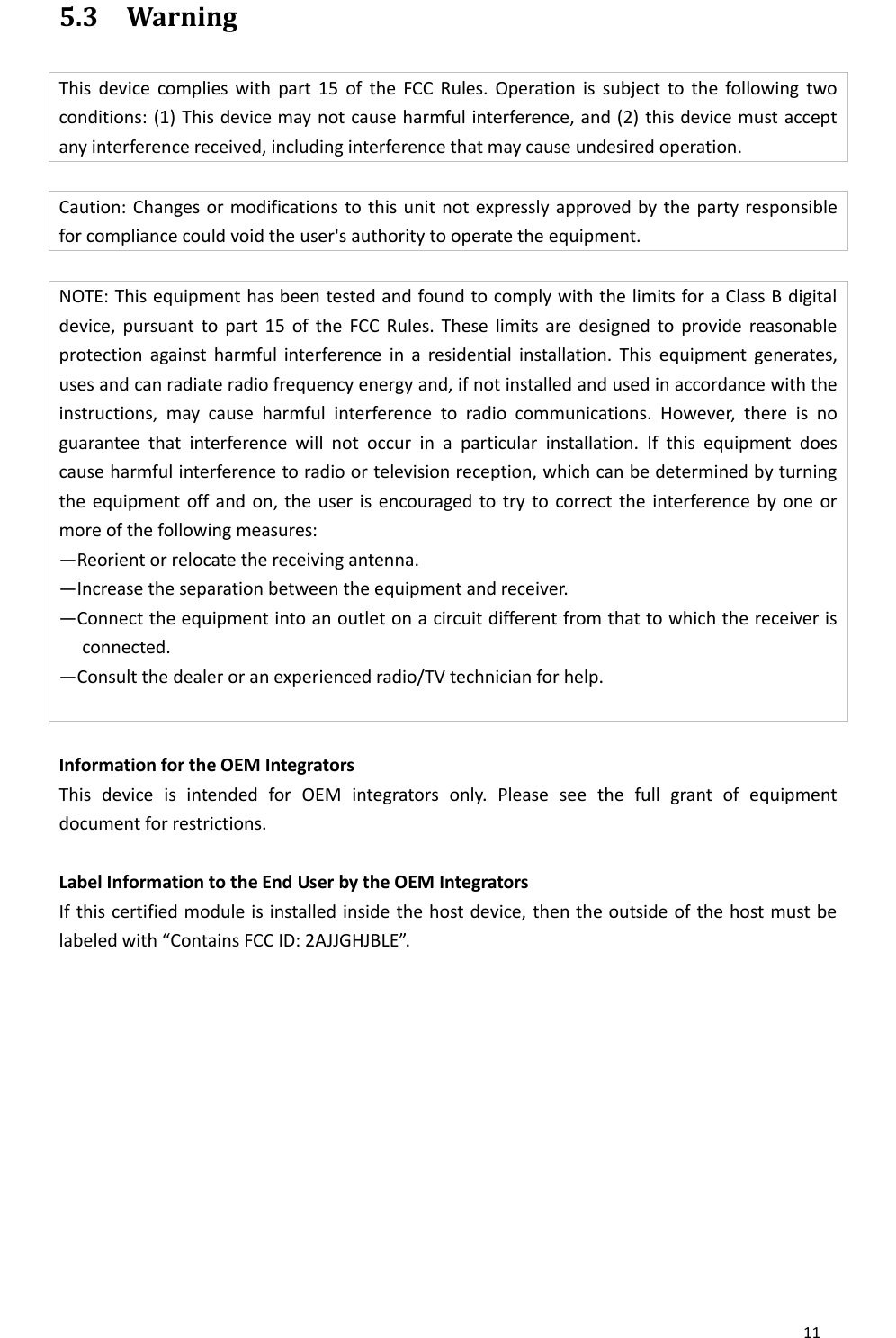       11  5.3 Warning This  device  complies  with  part  15  of  the  FCC  Rules. Operation  is  subject  to  the  following  two conditions: (1) This device may not cause harmful interference, and (2) this device must accept any interference received, including interference that may cause undesired operation.  Caution: Changes or modifications to this unit not expressly approved by the party responsible for compliance could void the user&apos;s authority to operate the equipment.  NOTE: This equipment has been tested and found to comply with the limits for a Class B digital device,  pursuant  to  part 15  of  the  FCC Rules. These  limits  are  designed  to  provide  reasonable protection  against  harmful  interference  in  a  residential  installation.  This  equipment  generates, uses and can radiate radio frequency energy and, if not installed and used in accordance with the instructions,  may  cause  harmful  interference  to  radio  communications.  However,  there  is  no guarantee  that  interference  will  not  occur  in  a  particular  installation.  If  this  equipment  does cause harmful interference to radio or television reception, which can be determined by turning the equipment off and on, the user is  encouraged to try  to correct the  interference by one or more of the following measures: —Reorient or relocate the receiving antenna. —Increase the separation between the equipment and receiver. —Connect the equipment into an outlet on a circuit different from that to which the receiver is connected. —Consult the dealer or an experienced radio/TV technician for help.   Information for the OEM Integrators This  device  is  intended  for  OEM  integrators  only.  Please  see  the  full  grant  of  equipment document for restrictions.  Label Information to the End User by the OEM Integrators If this certified module is installed inside the host device, then the outside of the host must be labeled with “Contains FCC ID: 2AJJGHJBLE”.  