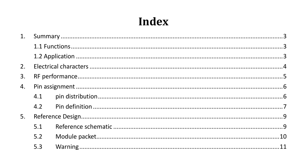          Index 1. Summary ................................................................................................................................... 3 1.1 Functions ............................................................................................................................. 3 1.2 Application .......................................................................................................................... 3 2. Electrical characters .................................................................................................................. 4 3. RF performance ......................................................................................................................... 5 4. Pin assignment .......................................................................................................................... 6 4.1 pin distribution ............................................................................................................. 6 4.2 Pin definition ................................................................................................................ 7 5. Reference Design ....................................................................................................................... 9 5.1 Reference schematic .................................................................................................... 9 5.2 Module packet............................................................................................................ 10 5.3 Warning ...................................................................................................................... 11  