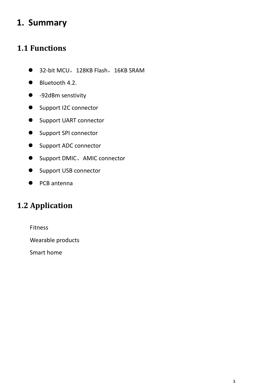       3   1. Summary 1.1 Functions  32-bit MCU，128KB Flash，16KB SRAM  Bluetooth 4.2.  -92dBm senstivity  Support I2C connector  Support UART connector  Support SPI connector  Support ADC connector  Support DMIC、AMIC connector  Support USB connector  PCB antenna 1.2 Application Fitness Wearable products Smart home