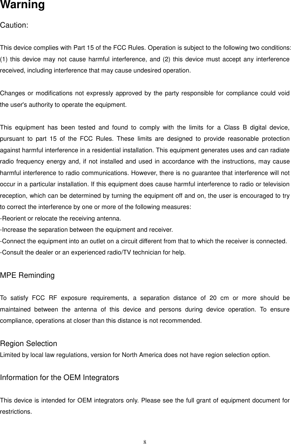 8   Warning Caution:  This device complies with Part 15 of the FCC Rules. Operation is subject to the following two conditions: (1) this device may not cause harmful interference, and (2) this device must accept any interference received, including interference that may cause undesired operation.  Changes or modifications not expressly approved by the party responsible for  compliance could void the user&apos;s authority to operate the equipment.  This  equipment  has  been  tested  and  found  to  comply  with  the  limits  for  a  Class  B  digital  device, pursuant  to  part  15  of  the  FCC  Rules.  These  limits  are  designed  to  provide  reasonable  protection against harmful interference in a residential installation. This equipment generates uses and can radiate radio frequency energy and, if not installed and used in accordance with the instructions, may cause harmful interference to radio communications. However, there is no guarantee that interference will not occur in a particular installation. If this equipment does cause harmful interference to radio or television reception, which can be determined by turning the equipment off and on, the user is encouraged to try to correct the interference by one or more of the following measures: -Reorient or relocate the receiving antenna. -Increase the separation between the equipment and receiver. -Connect the equipment into an outlet on a circuit different from that to which the receiver is connected. -Consult the dealer or an experienced radio/TV technician for help.  MPE Reminding  To  satisfy  FCC  RF  exposure  requirements,  a  separation  distance  of  20  cm  or  more  should  be maintained  between  the  antenna  of  this  device  and  persons  during  device  operation.  To  ensure compliance, operations at closer than this distance is not recommended.  Region Selection   Limited by local law regulations, version for North America does not have region selection option.  Information for the OEM Integrators  This device is intended for OEM integrators only. Please see the full grant of equipment document for restrictions.  