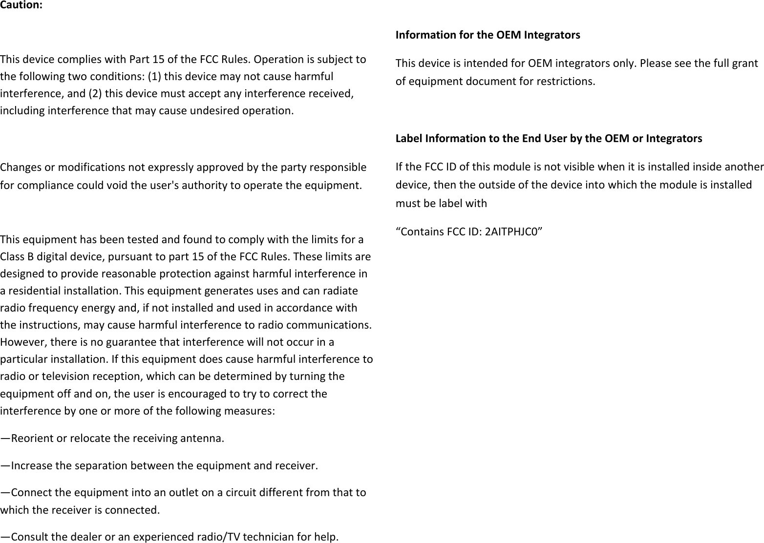 Caution:  This device complies with Part 15 of the FCC Rules. Operation is subject to the following two conditions: (1) this device may not cause harmful interference, and (2) this device must accept any interference received, including interference that may cause undesired operation.  Changes or modifications not expressly approved by the party responsible for compliance could void the user&apos;s authority to operate the equipment.  This equipment has been tested and found to comply with the limits for a Class B digital device, pursuant to part 15 of the FCC Rules. These limits are designed to provide reasonable protection against harmful interference in a residential installation. This equipment generates uses and can radiate radio frequency energy and, if not installed and used in accordance with the instructions, may cause harmful interference to radio communications. However, there is no guarantee that interference will not occur in a particular installation. If this equipment does cause harmful interference to radio or television reception, which can be determined by turning the equipment off and on, the user is encouraged to try to correct the interference by one or more of the following measures: —Reorient or relocate the receiving antenna. —Increase the separation between the equipment and receiver. —Connect the equipment into an outlet on a circuit different from that to which the receiver is connected. —Consult the dealer or an experienced radio/TV technician for help.  Information for the OEM Integrators This device is intended for OEM integrators only. Please see the full grant of equipment document for restrictions.  Label Information to the End User by the OEM or Integrators If the FCC ID of this module is not visible when it is installed inside another device, then the outside of the device into which the module is installed must be label with   “Contains FCC ID: 2AITPHJC0”   