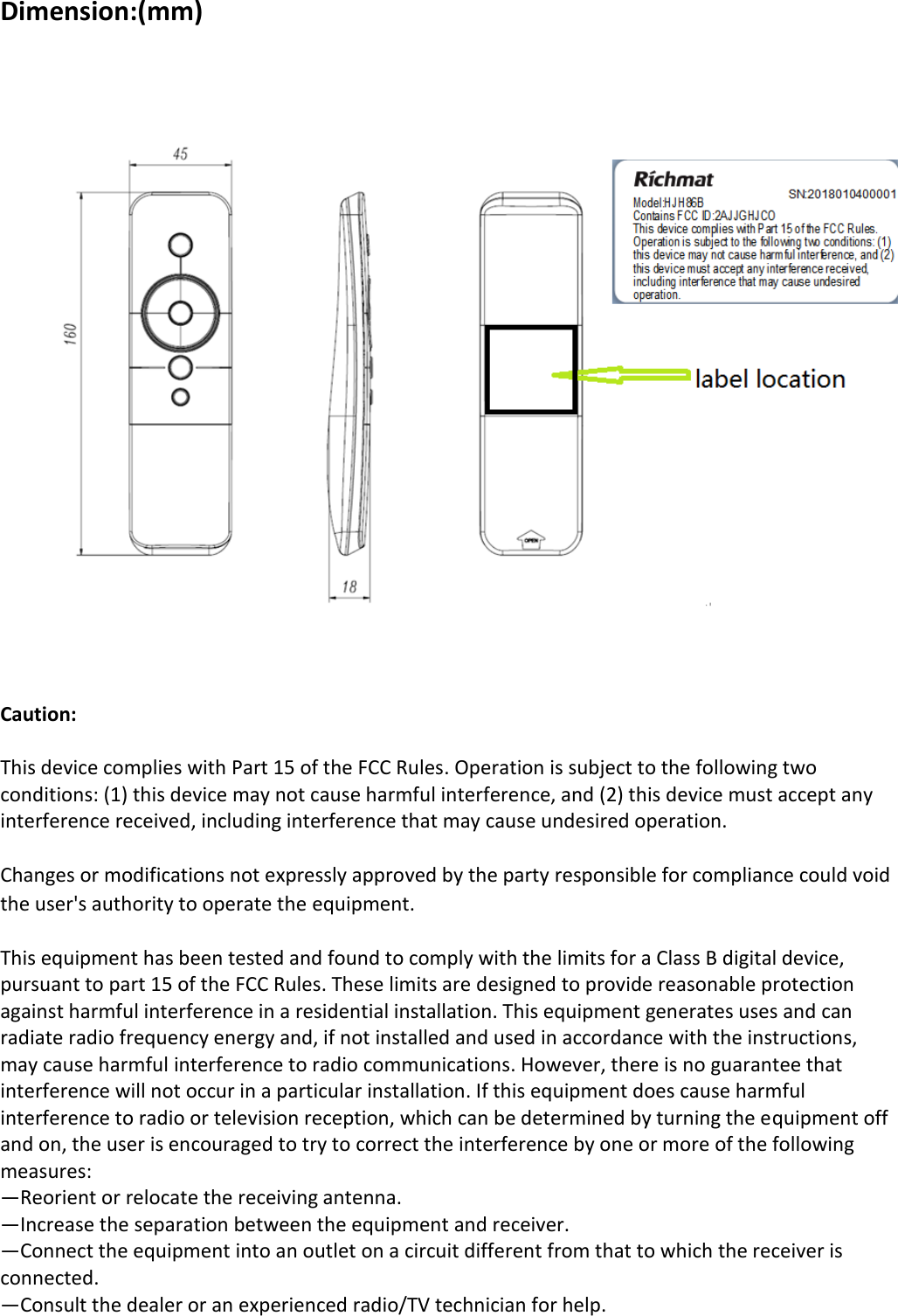 Dimension:(mm)       Caution:  This device complies with Part 15 of the FCC Rules. Operation is subject to the following two conditions: (1) this device may not cause harmful interference, and (2) this device must accept any interference received, including interference that may cause undesired operation.  Changes or modifications not expressly approved by the party responsible for compliance could void the user&apos;s authority to operate the equipment.  This equipment has been tested and found to comply with the limits for a Class B digital device, pursuant to part 15 of the FCC Rules. These limits are designed to provide reasonable protection against harmful interference in a residential installation. This equipment generates uses and can radiate radio frequency energy and, if not installed and used in accordance with the instructions, may cause harmful interference to radio communications. However, there is no guarantee that interference will not occur in a particular installation. If this equipment does cause harmful interference to radio or television reception, which can be determined by turning the equipment off and on, the user is encouraged to try to correct the interference by one or more of the following measures: —Reorient or relocate the receiving antenna. —Increase the separation between the equipment and receiver. —Connect the equipment into an outlet on a circuit different from that to which the receiver is connected. —Consult the dealer or an experienced radio/TV technician for help. 