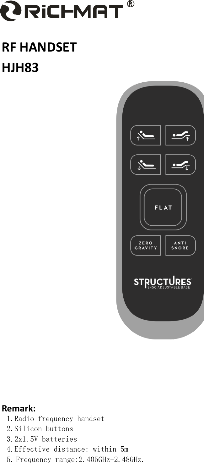     RF HANDSET HJH83     Remark: 1.Radio frequency handset 2.Silicon buttons 3.2x1.5V batteries 4.Effective distance: within 5m 5. Frequency range:2.405GHz-2.48GHz. 