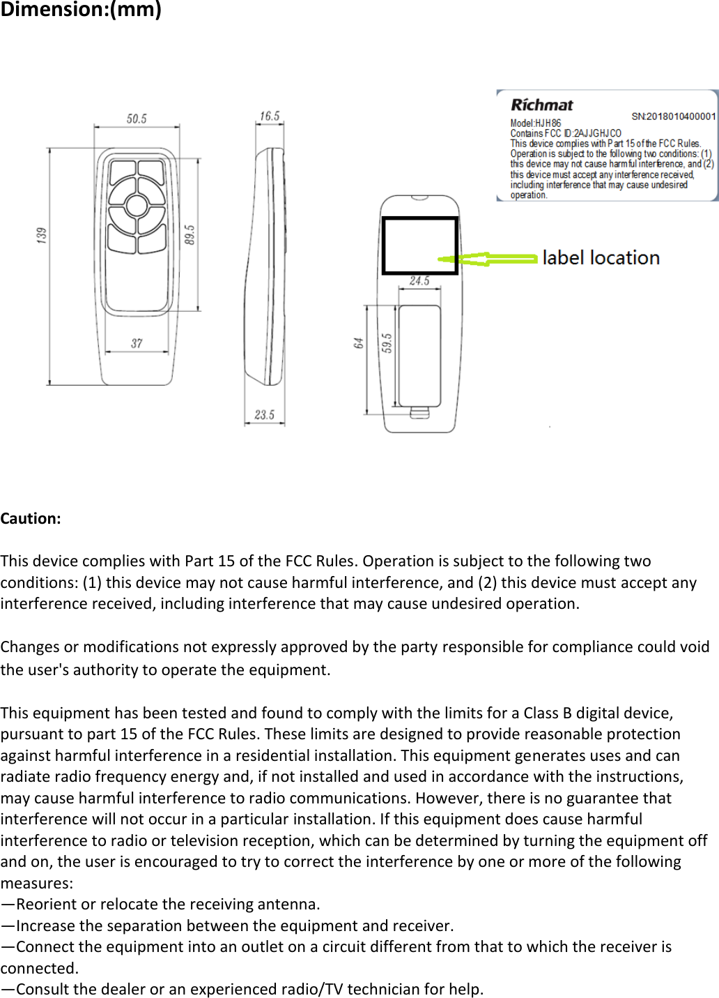 Dimension:(mm)     Caution:  This device complies with Part 15 of the FCC Rules. Operation is subject to the following two conditions: (1) this device may not cause harmful interference, and (2) this device must accept any interference received, including interference that may cause undesired operation.  Changes or modifications not expressly approved by the party responsible for compliance could void the user&apos;s authority to operate the equipment.  This equipment has been tested and found to comply with the limits for a Class B digital device, pursuant to part 15 of the FCC Rules. These limits are designed to provide reasonable protection against harmful interference in a residential installation. This equipment generates uses and can radiate radio frequency energy and, if not installed and used in accordance with the instructions, may cause harmful interference to radio communications. However, there is no guarantee that interference will not occur in a particular installation. If this equipment does cause harmful interference to radio or television reception, which can be determined by turning the equipment off and on, the user is encouraged to try to correct the interference by one or more of the following measures: —Reorient or relocate the receiving antenna. —Increase the separation between the equipment and receiver. —Connect the equipment into an outlet on a circuit different from that to which the receiver is connected. —Consult the dealer or an experienced radio/TV technician for help.  