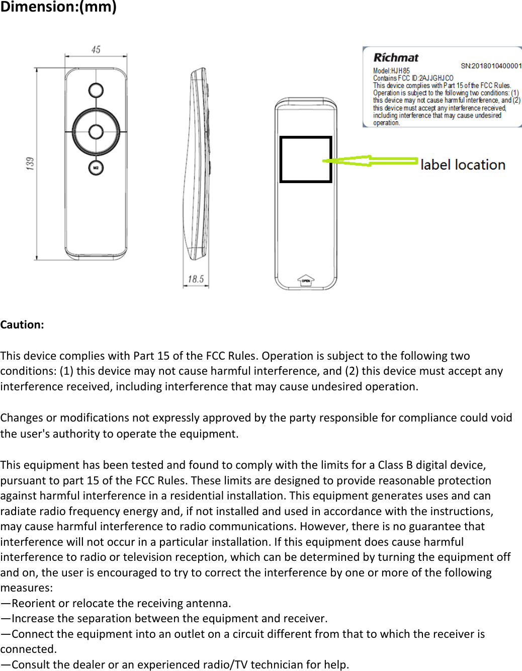 Dimension:(mm)   Caution:  This device complies with Part 15 of the FCC Rules. Operation is subject to the following two conditions: (1) this device may not cause harmful interference, and (2) this device must accept any interference received, including interference that may cause undesired operation.  Changes or modifications not expressly approved by the party responsible for compliance could void the user&apos;s authority to operate the equipment.  This equipment has been tested and found to comply with the limits for a Class B digital device, pursuant to part 15 of the FCC Rules. These limits are designed to provide reasonable protection against harmful interference in a residential installation. This equipment generates uses and can radiate radio frequency energy and, if not installed and used in accordance with the instructions, may cause harmful interference to radio communications. However, there is no guarantee that interference will not occur in a particular installation. If this equipment does cause harmful interference to radio or television reception, which can be determined by turning the equipment off and on, the user is encouraged to try to correct the interference by one or more of the following measures: —Reorient or relocate the receiving antenna. —Increase the separation between the equipment and receiver. —Connect the equipment into an outlet on a circuit different from that to which the receiver is connected. —Consult the dealer or an experienced radio/TV technician for help.       