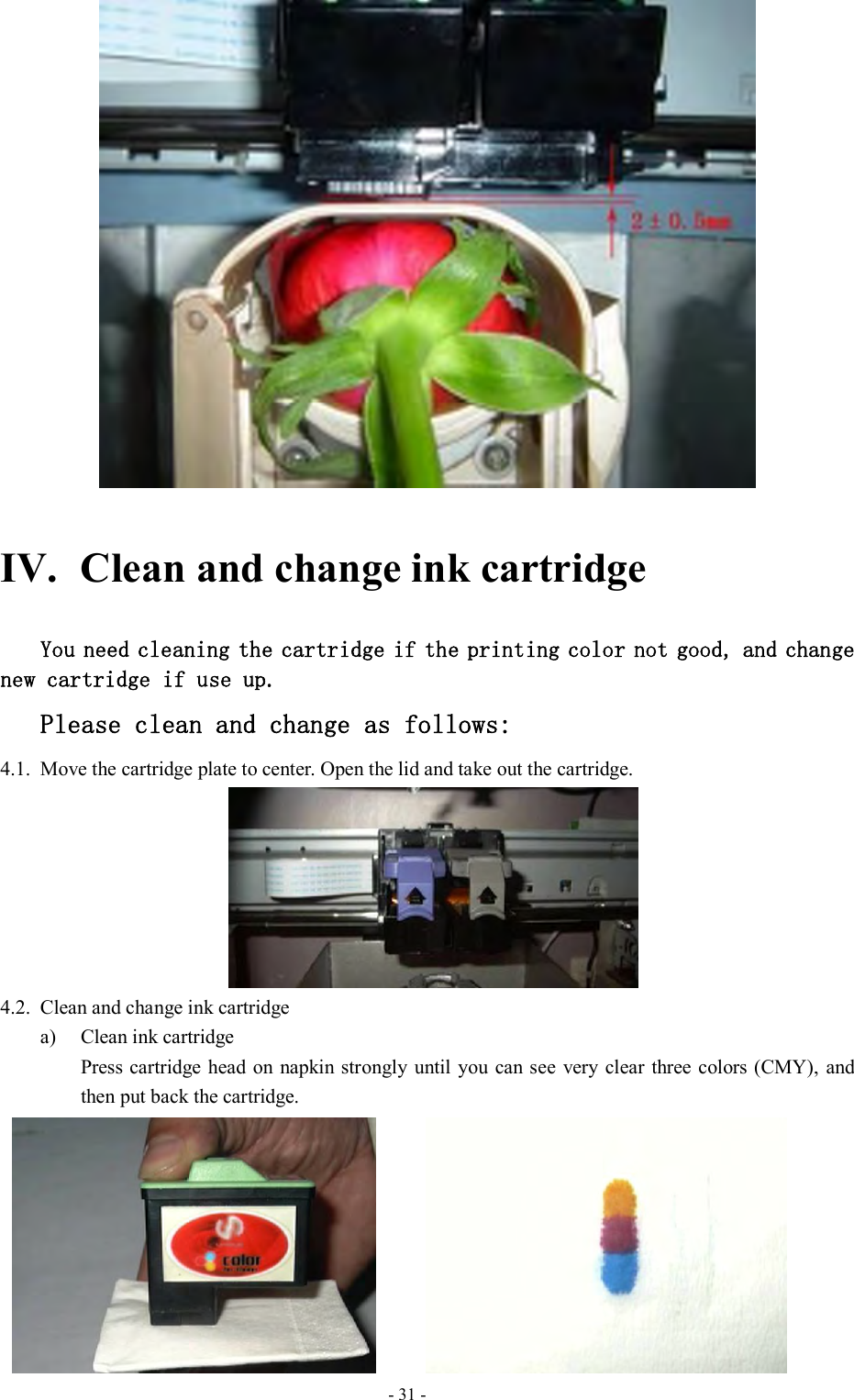  - 31 -  IV. Clean and change ink cartridge You need cleaning the cartridge if the printing color not good, and change new cartridge if use up.  Please clean and change as follows: 4.1. Move the cartridge plate to center. Open the lid and take out the cartridge.    4.2. Clean and change ink cartridge a) Clean ink cartridge   Press cartridge  head on napkin strongly  until you  can see very clear three colors (CMY),  and then put back the cartridge.                      