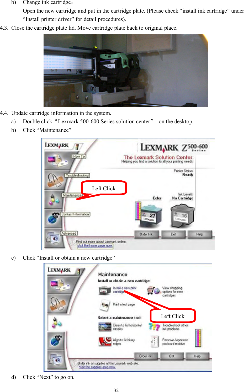  - 32 -  b) Change ink cartridge： Open the new cartridge and put in the cartridge plate. (Please check “install ink cartridge” under “Install printer driver” for detail procedures).   4.3. Close the cartridge plate lid. Move cartridge plate back to original place.    4.4. Update cartridge information in the system. a) Double click“Lexmark 500-600 Series solution center”  on the desktop. b) Click “Maintenance”    c) Click “Install or obtain a new cartridge”  d) Click “Next” to go on. Left Click Left Click 