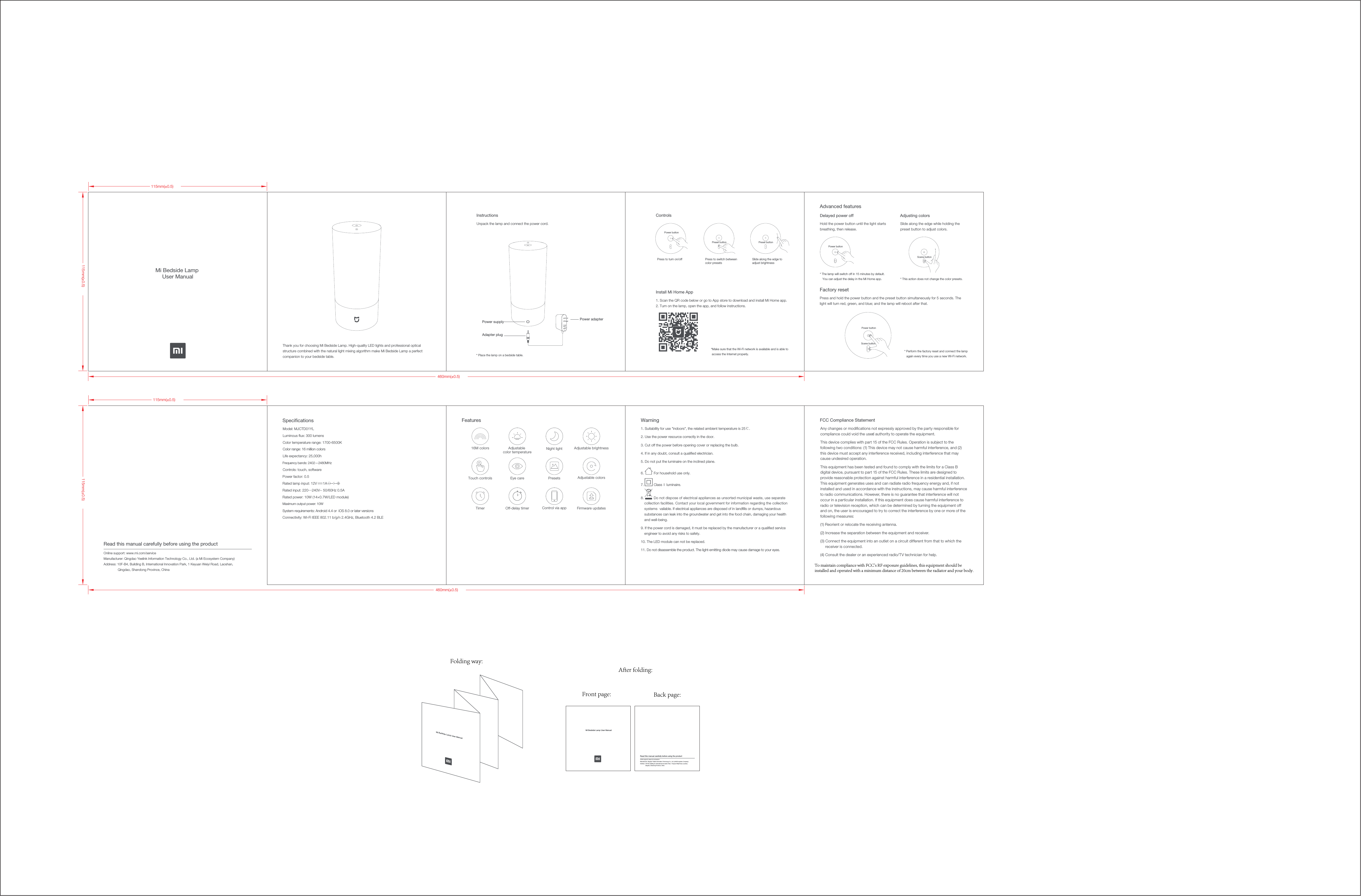 1. Suitability for use "indoors", the related ambient temperature is 25℃.2. Use the power resource correctly in the door. 3. Cut off the power before opening cover or replacing the bulb. 4. If in any doubt, consult a qualiﬁed electrician.5. Do not put the luminaire on the inclined plane.6. For household use only.7. Class Ⅱ luminaire.8. Do not dispose of electrical appliances as unsorted municipal waste, use separatecollection facilities. Contact your local government for information regarding the collection systems  vailable. If electrical appliances are disposed of in landﬁlls or dumps, hazardous substances can leak into the groundwater and get into the food chain, damaging your health and well-being.9. If the power cord is damaged, it must be replaced by the manufacturer or a qualiﬁed service engineer to avoid any risks to safety.10. The LED module can not be replaced.11. Do not disassemble the product. The light-emitting diode may cause damage to your eyes.Warning *Make sure that the Wi-Fi network is available and is able to access the Internet properly.SpecicationsLife expectancy: 25,000hOff-delay timerMi Bedside Lamp User Manual115mm(&plusmn;0.5)460mm(&plusmn;0.5)115mm(&plusmn;0.5)115mm(&plusmn;0.5)460mm(&plusmn;0.5)115mm(&plusmn;0.5)Thank you for choosing Mi Bedside Lamp. High-quality LED lights and professional optical structure combined with the natural light mixing algorithm make Mi Bedside Lamp a perfect companion to your bedside table. * Place the lamp on a bedside table.Read this manual carefully before using the productOnline support: www.mi.com/service  Manufacturer: Qingdao Yeelink Information Technology Co., Ltd. (a Mi Ecosystem Company)Address: 10F-B4, Building B, International Innovation Park, 1 Keyuan Weiyi Road, Laoshan,    Qingdao, Shandong Province, ChinaPower adapterPower supplyAdapter plugUnpack the lamp and connect the power cord.Press to turn on/offPower buttonPreset buttonPress to switch betweencolor presets1. Scan the QR code below or go to App store to download and install Mi Home app.2. Turn on the lamp, open the app, and follow instructions.ControlsSlide along the edge to adjust brightnessPreset buttonScene buttonScene buttonPower buttonPower buttonHold the power button until the light starts breathing, then release.Delayed power off Adjusting colorsFactory reset* The lamp will switch off in 15 minutes by default. You can adjust the delay in the Mi Home app. * This action does not change the color presets.Slide along the edge while holding the preset button to adjust colors.Press and hold the power button and the preset button simultaneously for 5 seconds. The light will turn red, green, and blue; and the lamp will reboot after that.Advanced features* Perform the factory reset and connect the lamp again every time you use a new Wi-Fi network.Features16M colors Adjustable brightnessTimerPresetsTouch controlsAdjustable color temperatureNight lightControl via app Firmware updatesEye care Adjustable colorsColor temperature range: 1700-6500KLuminous ﬂux: 300 lumensColor range: 16 million colorsModel: MJCTD01YLControls: touch, softwareFrequency bands: 2402&mdash;2480MHzConnectivity: Wi-Fi IEEE 802.11 b/g/n 2.4GHz, Bluetooth 4.2 BLESystem requirements: Android 4.4 or  iOS 8.0 or later versionsRated power: 10W (14&times;0.7W/LED module)Rated input: 220―240V~ 50/60Hz 0.5ARated lamp input: 12V      1A   Power factor: 0.5Maximum output power: 10WMi Bedside Lamp User ManualMi Bedside Lamp User ManualRead this manual carefully before using the productOnline support: www.mi.com/service  Manufacturer: Qingdao Yeelink Information Technology Co., Ltd. (a Mi Ecosystem Company)Address: 10F-B4, Building B, International Innovation Park, 1 Keyuan Weiyi Road, Laoshan,    Qingdao, Shandong Province, ChinaInstructionsInstall Mi Home AppAny changes or modiﬁcations not expressly approved by the party responsible for compliance could void the user&rsquo;s authority to operate the equipment. This device complies with part 15 of the FCC Rules. Operation is subject to the following two conditions: (1) This device may not cause harmful interference, and (2) this device must accept any interference received, including interference that may cause undesired operation.This equipment has been tested and found to comply with the limits for a Class B digital device, pursuant to part 15 of the FCC Rules. These limits are designed to provide reasonable protection against harmful interference in a residential installation. This equipment generates uses and can radiate radio frequency energy and, if not installed and used in accordance with the instructions, may cause harmful interference to radio communications. However, there is no guarantee that interference will not occur in a particular installation. If this equipment does cause harmful interference to radio or television reception, which can be determined by turning the equipment off and on, the user is encouraged to try to correct the interference by one or more of the following measures: (1) Reorient or relocate the receiving antenna. (2) Increase the separation between the equipment and receiver. (3) Connect the equipment into an outlet on a circuit different from that to which the receiver is connected. (4) Consult the dealer or an experienced radio/TV technician for help.FCC Compliance Statement To maintain compliance with FCC's RF exposure guidelines, this equipment should be installed and operated with a minimum distance of 20cm between the radiator and your body.Folding way:After folding:Front page: Back page: