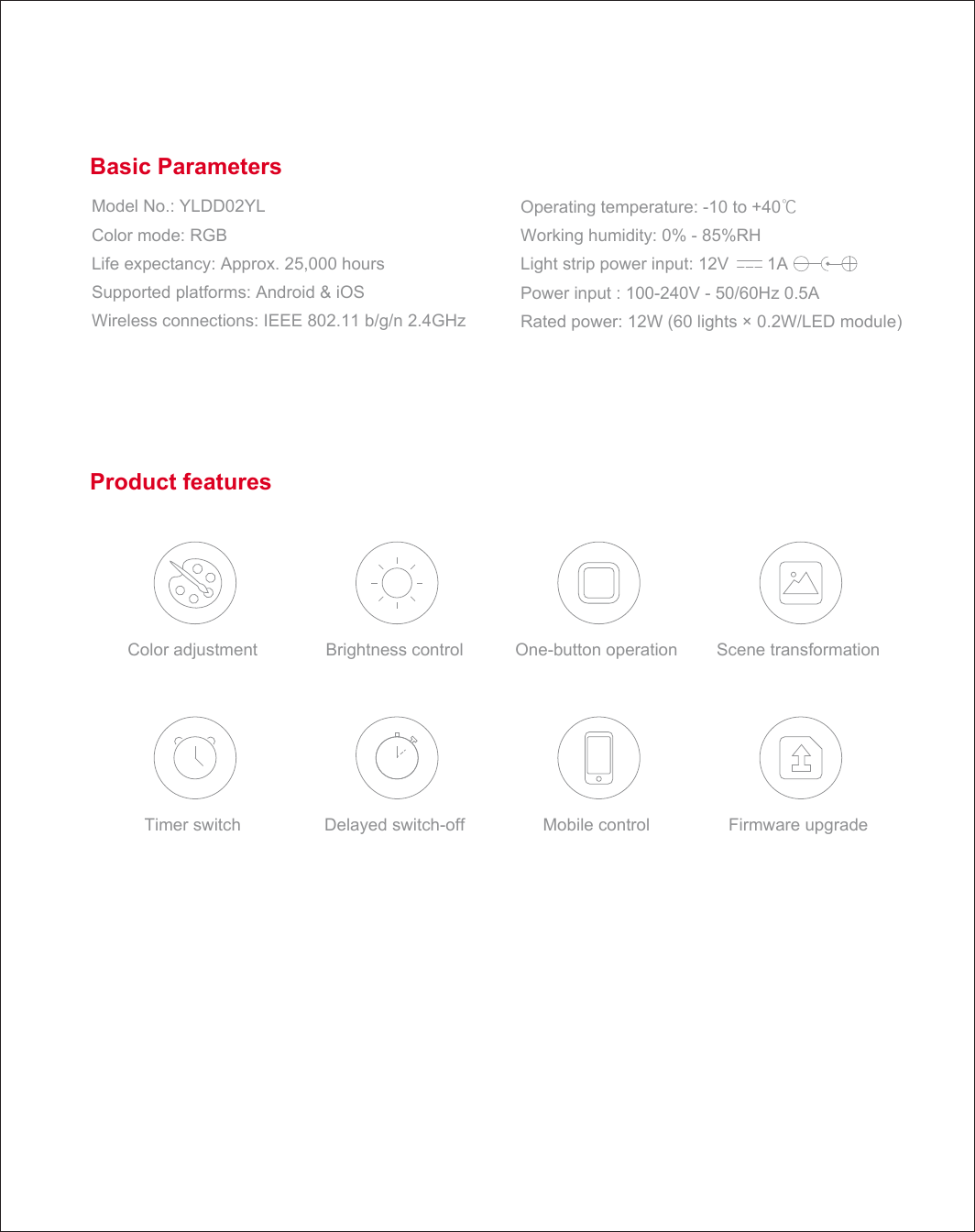 Basic Parameters Product features Brightness control Delayed switch-off  Mobile control Scene transformation Firmware upgrade Timer switch One-button operation Color adjustment Model No.: YLDD02YL Color mode: RGB Life expectancy: Approx. 25,000 hours Supported platforms: Android &amp; iOS Wireless connections: IEEE 802.11 b/g/n 2.4GHz Operating temperature: -10 to +40℃ Working humidity: 0% - 85%RH Light strip power input: 12V        1A Power input : 100-240V - 50/60Hz 0.5A Rated power: 12W (60 lights &times; 0.2W/LED module) Basic Parameters Product features Brightness control Delayed switch-off  Mobile control Scene transformation Firmware upgrade Timer switch One-button operation Color adjustment Model No.: YLDD02YL Color mode: RGB Life expectancy: Approx. 25,000 hours Supported platforms: Android &amp; iOS Wireless connections: IEEE 802.11 b/g/n 2.4GHz Operating temperature: -10 to +40℃ Working humidity: 0% - 85%RH Light strip power input: 12V        1A Power input : 100-240V - 50/60Hz 0.5A Rated power: 12W (60 lights &times; 0.2W/LED module) Basic Parameters Product features Brightness control Delayed switch-off  Mobile control Scene transformation Firmware upgrade Timer switch One-button operation Color adjustment Model No.: YLDD02YL Color mode: RGB Life expectancy: Approx. 25,000 hours Supported platforms: Android &amp; iOS Wireless connections: IEEE 802.11 b/g/n 2.4GHz Operating temperature: -10 to +40℃ Working humidity: 0% - 85%RH Light strip power input: 12V        1A Power input : 100-240V - 50/60Hz 0.5A Rated power: 12W (60 lights &times; 0.2W/LED module) Basic Parameters Product features Brightness control Delayed switch-off  Mobile control Scene transformation Firmware upgrade Timer switch One-button operation Color adjustment Model No.: YLDD02YL Color mode: RGB Life expectancy: Approx. 25,000 hours Supported platforms: Android &amp; iOS Wireless connections: IEEE 802.11 b/g/n 2.4GHz Operating temperature: -10 to +40℃ Working humidity: 0% - 85%RH Light strip power input: 12V        1A Power input : 100-240V - 50/60Hz 0.5A Rated power: 12W (60 lights &times; 0.2W/LED module) Basic Parameters Product features Brightness control Delayed switch-off  Mobile control Scene transformation Firmware upgrade Timer switch One-button operation Color adjustment Model No.: YLDD02YL Color mode: RGB Life expectancy: Approx. 25,000 hours Supported platforms: Android &amp; iOS Wireless connections: IEEE 802.11 b/g/n 2.4GHz Operating temperature: -10 to +40℃ Working humidity: 0% - 85%RH Light strip power input: 12V        1A Power input : 100-240V - 50/60Hz 0.5A Rated power: 12W (60 lights &times; 0.2W/LED module) 