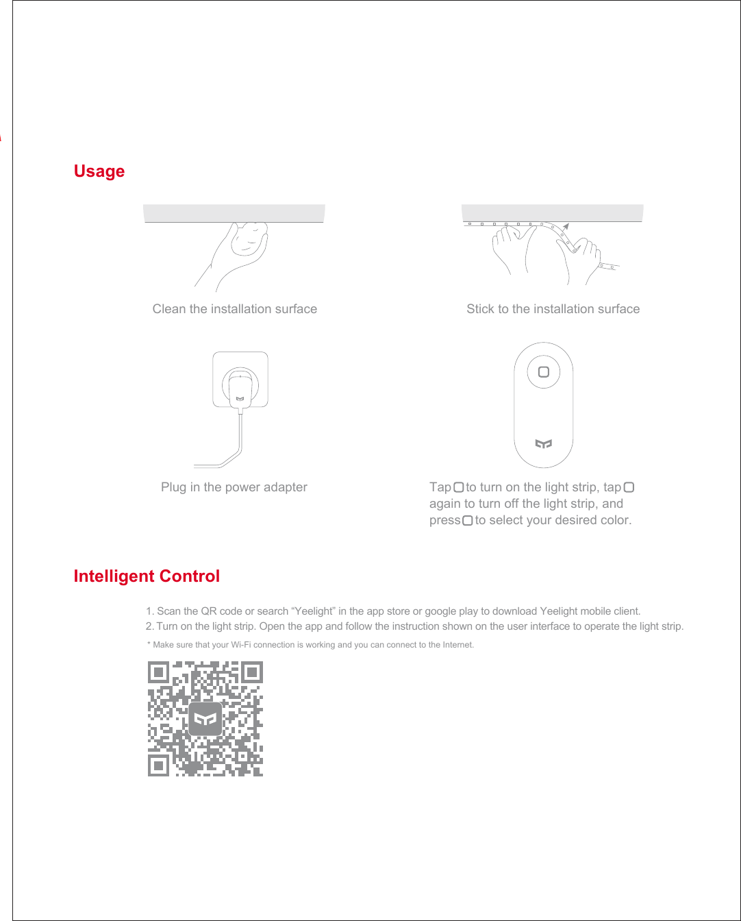 Usage Stick to the installation surface Tap    to turn on the light strip, tap again to turn off the light strip, and press    to select your desired color. Intelligent Control 1. Scan the QR code or search &ldquo;Yeelight&rdquo; in the app store or google play to download Yeelight mobile client. 2. Turn on the light strip. Open the app and follow the instruction shown on the user interface to operate the light strip. Clean the installation surface Plug in the power adapter * Make sure that your Wi-Fi connection is working and you can connect to the Internet. 