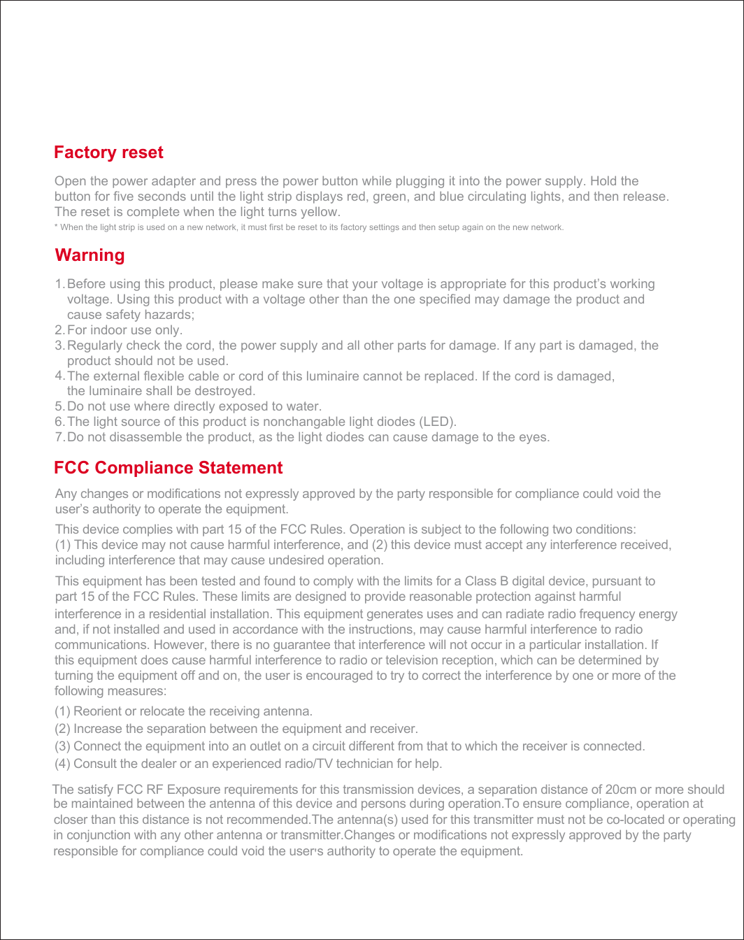 Factory reset Open the power adapter and press the power button while plugging it into the power supply. Hold the button for five seconds until the light strip displays red, green, and blue circulating lights, and then release. The reset is complete when the light turns yellow. * When the light strip is used on a new network, it must first be reset to its factory settings and then setup again on the new network. Before using this product, please make sure that your voltage is appropriate for this product&rsquo;s working    voltage. Using this product with a voltage other than the one specified may damage the product and cause safety hazards; For indoor use only. Regularly check the cord, the power supply and all other parts for damage. If any part is damaged, the product should not be used. The external flexible cable or cord of this luminaire cannot be replaced. If the cord is damaged,the luminaire shall be destroyed.Do not use where directly exposed to water.The light source of this product is nonchangable light diodes (LED).Do not disassemble the product, as the light diodes can cause damage to the eyes.Warning Any changes or modifications not expressly approved by the party responsible for compliance could void the user&rsquo;s authority to operate the equipment. This device complies with part 15 of the FCC Rules. Operation is subject to the following two conditions:        (1) This device may not cause harmful interference, and (2) this device must accept any interference received, including interference that may cause undesired operation.This equipment has been tested and found to comply with the limits for a Class B digital device, pursuant to part 15 of the FCC Rules. These limits are designed to provide reasonable protection against harmful FCC Compliance Statement1.2.3.4.5.6.7.interference in a residential installation. This equipment generates uses and can radiate radio frequency energy and, if not installed and used in accordance with the instructions, may cause harmful interference to radio communications. However, there is no guarantee that interference will not occur in a particular installation. If this equipment does cause harmful interference to radio or television reception, which can be determined by turning the equipment off and on, the user is encouraged to try to correct the interference by one or more of the following measures:(1) Reorient or relocate the receiving antenna. (2) Increase the separation between the equipment and receiver. (3) Connect the equipment into an outlet on a circuit different from that to which the receiver is connected. (4) Consult the dealer or an experienced radio/TV technician for help.The satisfy FCC RF EXxposure requirements for this transmission devices, a separation distance of 20cm or more should be maintained between the antenna of this device and persons during operation.To ensure compliance, operation at closer than this distance is not recommended.The antenna(s) used for this transmitter must not be co=-located or operating in conjunction with any other antenna or transmitter.Changes or modifications not expressly approved by the party responsible for compliance could void the user' s authority to operate the equipment.'