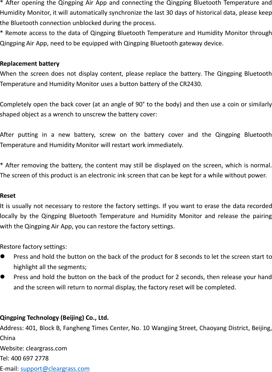 * After opening the Qingping Air App and connecting the Qingping Bluetooth Temperature andHumidity Monitor, it will automatically synchronize the last 30 days of historical data, please keepthe Bluetooth connection unblocked during the process.* Remote access to the data of Qingping Bluetooth Temperature and Humidity Monitor throughQingping Air App, need to be equipped with Qingping Bluetooth gateway device.Replacement batteryWhen the screen does not display content, please replace the battery. The Qingping BluetoothTemperature and Humidity Monitor uses a button battery of the CR2430.Completely open the back cover (at an angle of 90° to the body) and then use a coin or similarlyshaped object as a wrench to unscrew the battery cover:After putting in a new battery, screw on the battery cover and the Qingping BluetoothTemperature and Humidity Monitor will restart work immediately.* After removing the battery, the content may still be displayed on the screen, which is normal.The screen of this product is an electronic ink screen that can be kept for a while without power.ResetIt is usually not necessary to restore the factory settings. If you want to erase the data recordedlocally by the Qingping Bluetooth Temperature and Humidity Monitor and release the pairingwith the Qingping Air App, you can restore the factory settings.Restore factory settings:Press and hold the button on the back of the product for 8 seconds to let the screen start tohighlight all the segments;Press and hold the button on the back of the product for 2 seconds, then release your handand the screen will return to normal display, the factory reset will be completed.Qingping Technology (Beijing) Co., Ltd.Address: 401, Block B, Fangheng Times Center, No. 10 Wangjing Street, Chaoyang District, Beijing,ChinaWebsite: cleargrass.comTel: 400 697 2778E-mail: support@cleargrass.com