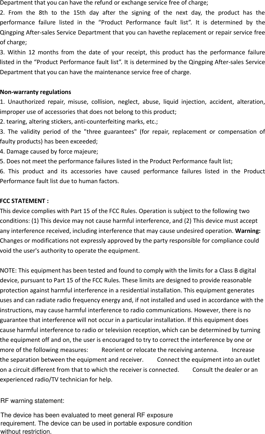 Department that you can have the refund or exchange service free of charge;2. From the 8th to the 15th day after the signing of the next day, the product has theperformance failure listed in the “Product Performance fault list”. It is determined by theQingping After-sales Service Department that you can havethe replacement or repair service freeof charge;3. Within 12 months from the date of your receipt, this product has the performance failurelisted in the “Product Performance fault list”. It is determined by the Qingping After-sales ServiceDepartment that you can have the maintenance service free of charge.Non-warranty regulations1. Unauthorized repair, misuse, collision, neglect, abuse, liquid injection, accident, alteration,improper use of accessories that does not belong to this product;2. tearing, altering stickers, anti-counterfeiting marks, etc.;3. The validity period of the &quot;three guarantees&quot; (for repair, replacement or compensation offaulty products) has been exceeded;4. Damage caused by force majeure;5. Does not meet the performance failures listed in the Product Performance fault list;6. This product and its accessories have caused performance failures listed in the ProductPerformance fault list due to human factors.FCC STATEMENT :This device complies with Part 15 of the FCC Rules. Operation is subject to the following twoconditions: (1) This device may not cause harmful interference, and (2) This device must acceptany interference received, including interference that may cause undesired operation. Warning:Changes or modifications not expressly approved by the party responsible for compliance couldvoid the user&apos;s authority to operate the equipment.NOTE: This equipment has been tested and found to comply with the limits for a Class B digitaldevice, pursuant to Part 15 of the FCC Rules. These limits are designed to provide reasonableprotection against harmful interference in a residential installation. This equipment generatesuses and can radiate radio frequency energy and, if not installed and used in accordance with theinstructions, may cause harmful interference to radio communications. However, there is noguarantee that interference will not occur in a particular installation. If this equipment doescause harmful interference to radio or television reception, which can be determined by turningthe equipment off and on, the user is encouraged to try to correct the interference by one ormore of the following measures: Reorient or relocate the receiving antenna. Increasethe separation between the equipment and receiver. Connect the equipment into an outleton a circuit different from that to which the receiver is connected. Consult the dealer or anexperienced radio/TV technician for help.RF warning statement:The device has been evaluated to meet general RF exposurerequirement. The device can be used in portable exposure conditionwithout restriction.