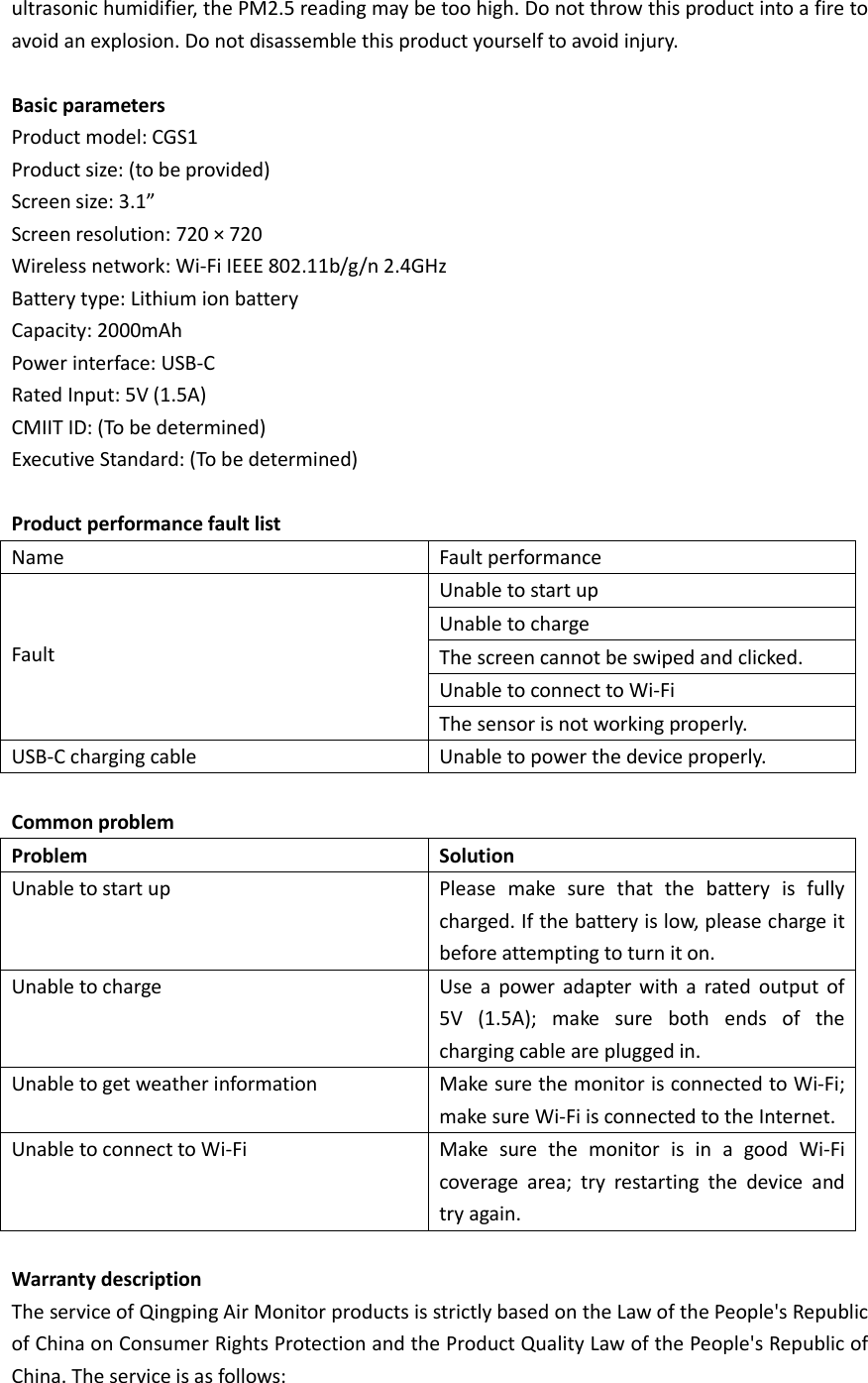 ultrasonic humidifier, the PM2.5 reading may be too high. Do not throw this product into a fire to avoid an explosion. Do not disassemble this product yourself to avoid injury.  Basic parameters Product model: CGS1   Product size: (to be provided)   Screen size: 3.1”   Screen resolution: 720 × 720   Wireless network: Wi-Fi IEEE 802.11b/g/n 2.4GHz   Battery type: Lithium ion battery   Capacity: 2000mAh   Power interface: USB-C   Rated Input: 5V (1.5A) CMIIT ID: (To be determined)   Executive Standard: (To be determined)  Product performance fault list Name Fault performance   Fault Unable to start up Unable to charge The screen cannot be swiped and clicked. Unable to connect to Wi-Fi The sensor is not working properly. USB-C charging cable Unable to power the device properly.  Common problem Problem Solution Unable to start up Please  make  sure  that  the  battery  is  fully charged. If the battery is low, please charge it before attempting to turn it on. Unable to charge Use  a  power  adapter with  a  rated  output  of 5V  (1.5A);  make  sure  both  ends  of  the charging cable are plugged in. Unable to get weather information Make sure the monitor is connected to Wi-Fi; make sure Wi-Fi is connected to the Internet. Unable to connect to Wi-Fi Make  sure  the  monitor  is  in  a  good  Wi-Fi coverage  area;  try  restarting  the  device  and try again.  Warranty description The service of Qingping Air Monitor products is strictly based on the Law of the People&apos;s Republic of China on Consumer Rights Protection and the Product Quality Law of the People&apos;s Republic of China. The service is as follows:  