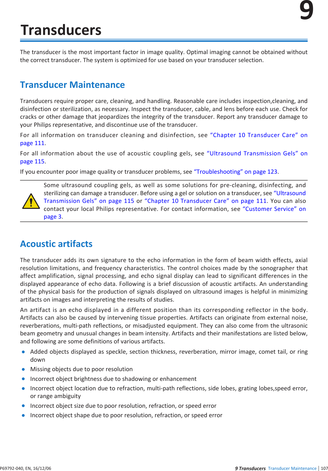 107 nde Transducer Maintenance9P6992-4, EN, 16/12/69  TransducersThe transducer is the most important factor in image quality Optimal imaging cannot be obtained without the correct transducer The system is optimized for use based on your transducer selectionTransducer MaintenanceTransducers require proper care, cleaning, and handling Reasonable care includes inspection,cleaning, and disinfection or sterilization, as necessary Inspect the transducer, cable, and lens before each use Check for cracks or other damage that jeopardizes the integrity of the transducer Report any transducer damage to your Philips representative, and discontinue use of the transducerFor all information on transducer cleaning and disinfection, see Chapter 1 Transducer Care on page 111For all information about the use of acoustic coupling gels, see Ultrasound Transmission Gels on page 11If you encounter poor image quality or transducer problems, see Troubleshooting on page 123Some ultrasound coupling gels, as well as some solutions for pre-cleaning, disinfecting, and sterilizing can damage a transducer Before using a gel or solution on a transducer, see Ultrasound Transmission Gels on page 11 or Chapter 1 Transducer Care on page 111 You can also contact your local Philips representative For contact information, see Customer Service on page 3Acoustic artifactsThe transducer adds its own signature to the echo information in the form of beam width effects, axial resolution limitations, and frequency characteristics The control choices made by the sonographer that affect amplification, signal processing, and echo signal display can lead to significant differences in the displayed appearance of echo data Following is a brief discussion of acoustic artifacts An understanding of the physical basis for the production of signals displayed on ultrasound images is helpful in minimizing artifacts on images and interpreting the results of studiesAn artifact is an echo displayed in a different position than its corresponding reflector in the body Artifacts can also be caused by intervening tissue properties Artifacts can originate from external noise, reverberations, multi-path reflections, or misadjusted equipment They can also come from the ultrasonic beam geometry and unusual changes in beam intensity Artifacts and their manifestations are listed below, and following are some definitions of various artifacts Added objects displayed as speckle, section thickness, reverberation, mirror image, comet tail, or ring down Missing objects due to poor resolution Incorrect object brightness due to shadowing or enhancement Incorrect object location due to refraction, multi-path reflections, side lobes, grating lobes,speed error, or range ambiguity Incorrect object size due to poor resolution, refraction, or speed error Incorrect object shape due to poor resolution, refraction, or speed error