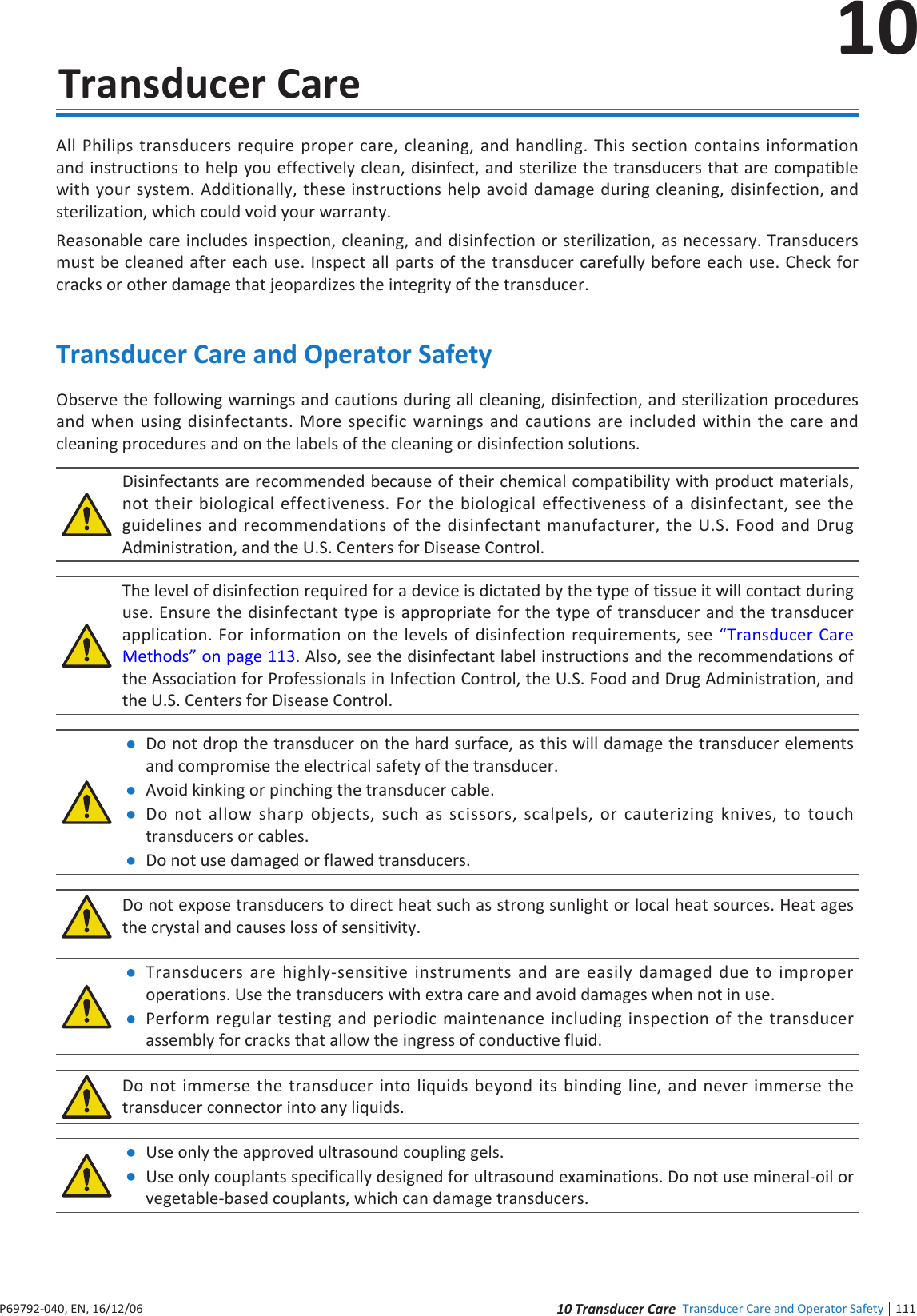 1111 ndee Transducer Care and Operator Safety10P6992-4, EN, 16/12/610  Transducer CareAll Philips transducers require proper care, cleaning, and handling This section contains information and instructions to help you effectively clean, disinfect, and sterilize the transducers that are compatible with your system Additionally, these instructions help avoid damage during cleaning, disinfection, and sterilization, which could void your warrantyReasonable care includes inspection, cleaning, and disinfection or sterilization, as necessary Transducers must be cleaned after each use Inspect all parts of the transducer carefully before each use Check for cracks or other damage that jeopardizes the integrity of the transducerTransducer Care and Operator SafetyObserve the following warnings and cautions during all cleaning, disinfection, and sterilization procedures and when using disinfectants More specific warnings and cautions are included within the care and cleaning procedures and on the labels of the cleaning or disinfection solutionsDisinfectants are recommended because of their chemical compatibility with product materials, not their biological effectiveness For the biological effectiveness of a disinfectant, see the guidelines and recommendations of the disinfectant manufacturer, the US Food and Drug Administration, and the US Centers for Disease ControlThe level of disinfection required for a device is dictated by the type of tissue it will contact during use Ensure the disinfectant type is appropriate for the type of transducer and the transducer application For information on the levels of disinfection requirements, see Transducer Care Methods on page 113 Also, see the disinfectant label instructions and the recommendations of the Association for Professionals in Infection Control, the US Food and Drug Administration, and the US Centers for Disease Control Do not drop the transducer on the hard surface, as this will damage the transducer elements and compromise the electrical safety of the transducer Avoid kinking or pinching the transducer cable Do not allow sharp objects, such as scissors, scalpels, or cauterizing knives, to touch transducers or cables Do not use damaged or flawed transducersDo not expose transducers to direct heat such as strong sunlight or local heat sources Heat ages the crystal and causes loss of sensitivity Transducers are highly-sensitive instruments and are easily damaged due to improper operations Use the transducers with extra care and avoid damages when not in use Perform regular testing and periodic maintenance including inspection of the transducer assembly for cracks that allow the ingress of conductive fluidDo not immerse the transducer into liquids beyond its binding line, and never immerse the transducer connector into any liquids Use only the approved ultrasound coupling gels Use only couplants specifically designed for ultrasound examinations Do not use mineral-oil or vegetable-based couplants, which can damage transducers