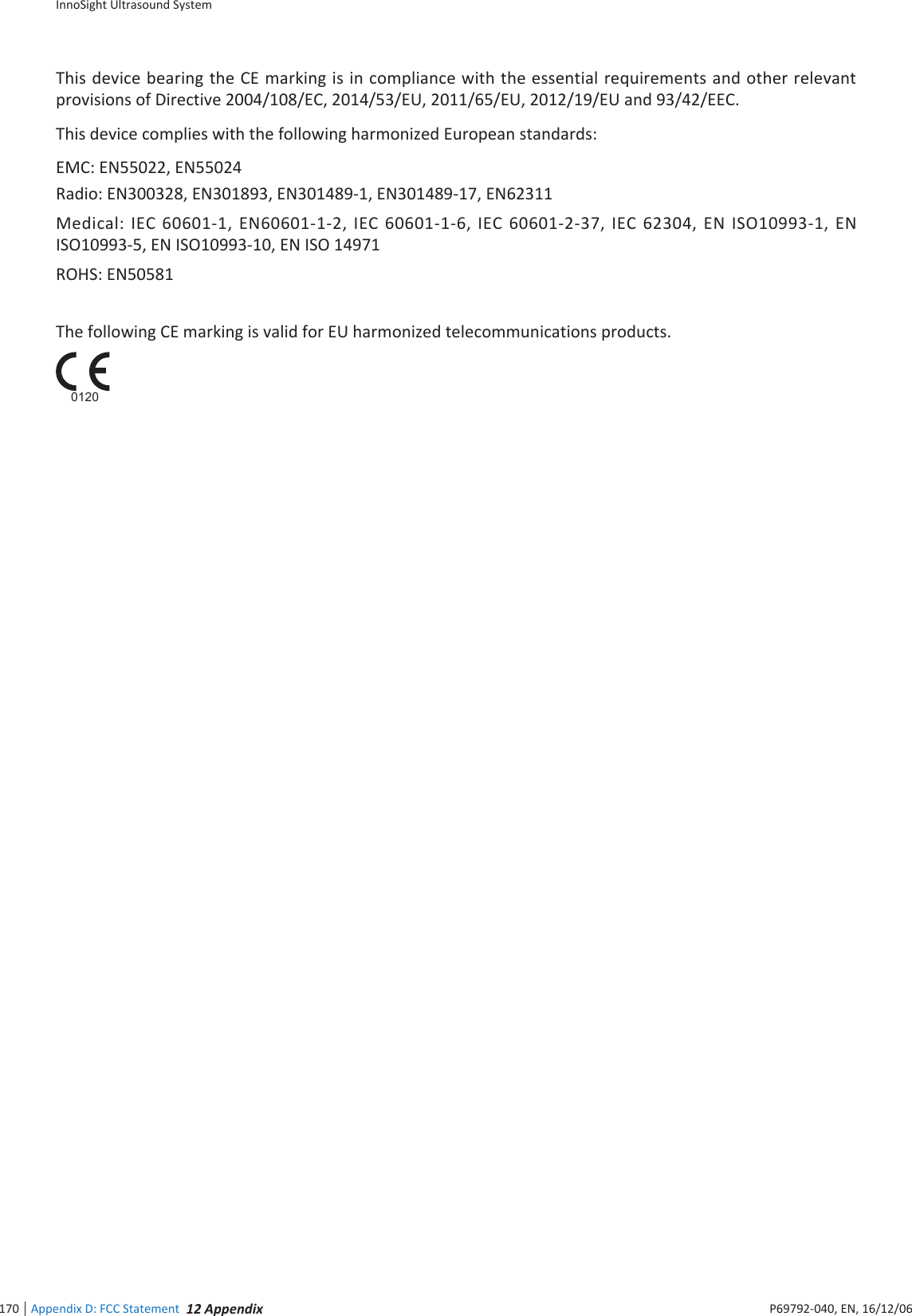 InnoSight Ultrasound SystemAppendix D: FCC Statement 12 Appendix170 P6992-4, EN, 16/12/6This device bearing the CE marking is in compliance with the essential requirements and other relevant provisions of Directive 24/1/EC, 214/3/EU, 211/6/EU, 212/19/EU and 93/42/EECThis device complies with the following harmonized European standards:EMC: EN22, EN24Radio: EN332, EN3193, EN3149-1, EN3149-1, EN62311Medical: IEC 661-1, EN661-1-2, IEC 661-1-6, IEC 661-2-3, IEC 6234, EN ISO1993-1, EN ISO1993-, EN ISO1993-1, EN ISO 1491ROHS: EN1The following CE marking is valid for EU harmonized telecommunications products   0120