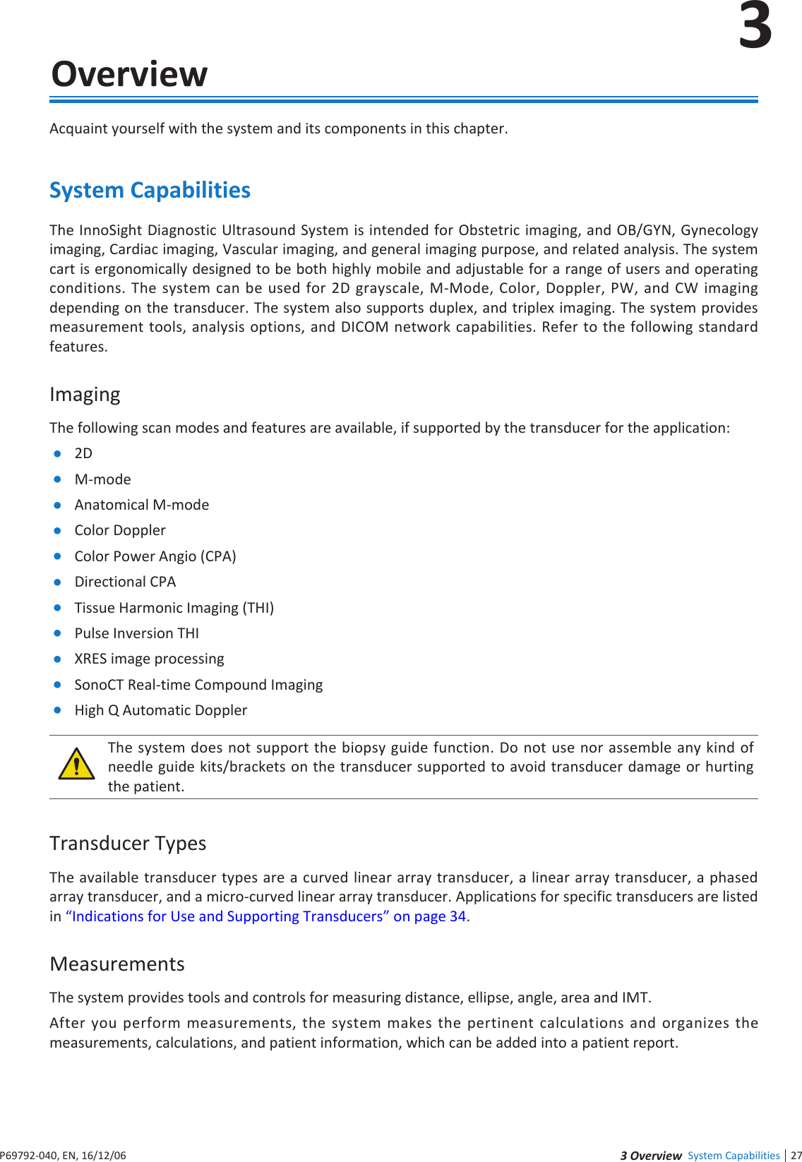 27 eie System Capabilities3P6992-4, EN, 16/12/63  OverviewAcquaint yourself with the system and its components in this chapterSystem CapabilitiesThe InnoSight Diagnostic Ultrasound System is intended for Obstetric imaging, and OB/GYN, Gynecology imaging, Cardiac imaging, Vascular imaging, and general imaging purpose, and related analysis The system cart is ergonomically designed to be both highly mobile and adjustable for a range of users and operating conditions The system can be used for 2D grayscale, M-Mode, Color, Doppler, PW, and CW imaging depending on the transducer The system also supports duplex, and triplex imaging The system provides measurement tools, analysis options, and DICOM network capabilities Refer to the following standard featuresImagingThe following scan modes and features are available, if supported by the transducer for the application: 2D M-mode Anatomical M-mode Color Doppler Color Power Angio (CPA) Directional CPA Tissue Harmonic Imaging (THI) Pulse Inversion THI RES image processing SonoCT Real-time Compound Imaging High Q Automatic DopplerThe system does not support the biopsy guide function Do not use nor assemble any kind of needle guide kits/brackets on the transducer supported to avoid transducer damage or hurting the patientTransducer TypesThe available transducer types are a curved linear array transducer, a linear array transducer, a phased array transducer, and a micro-curved linear array transducer Applications for specific transducers are listed in Indications for Use and Supporting Transducers on page 34MeasurementsThe system provides tools and controls for measuring distance, ellipse, angle, area and IMTAfter you perform measurements, the system makes the pertinent calculations and organizes the measurements, calculations, and patient information, which can be added into a patient report