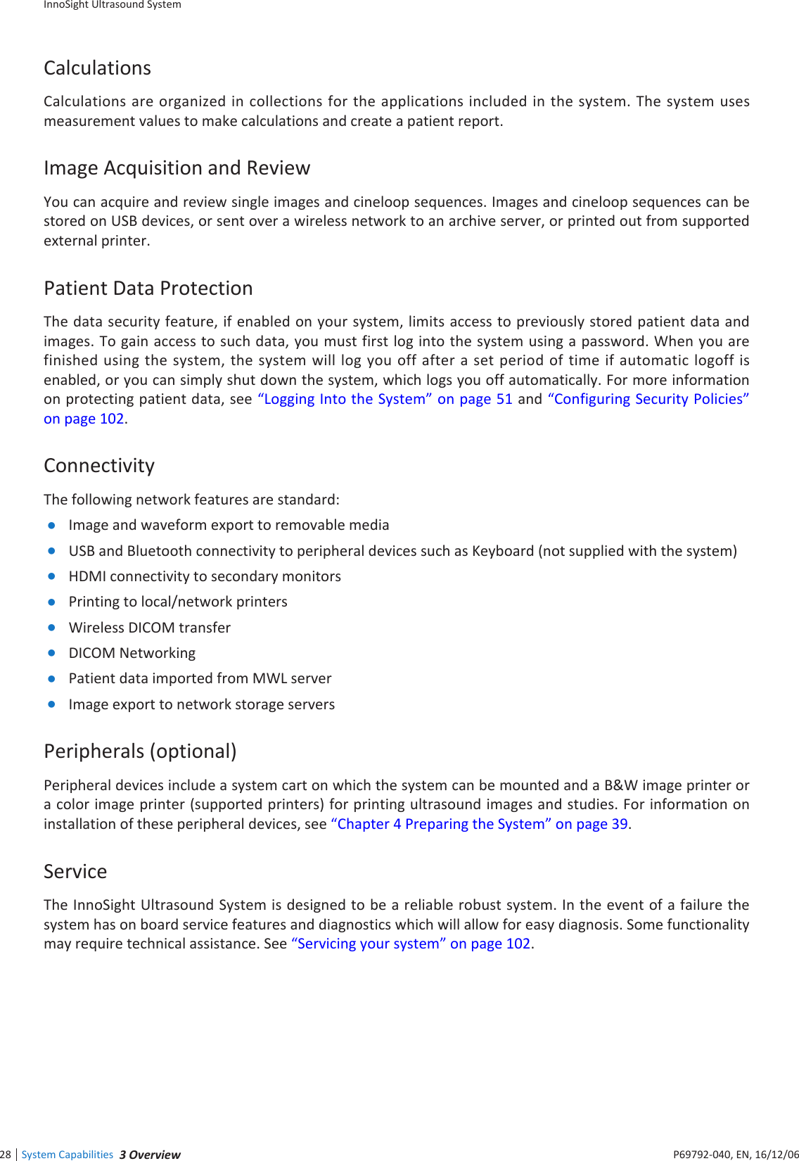 InnoSight Ultrasound SystemSystem Capabilities  eie28 P6992-4, EN, 16/12/6CalculationsCalculations are organized in collections  for the applications included in the system The system uses measurement values to make calculations and create a patient reportImage Acquisition and ReviewYou can acquire and review single images and cineloop sequences Images and cineloop sequences can be stored on USB devices, or sent over a wireless network to an archive server, or printed out from supported external printerPatient Data ProtectionThe data security feature, if enabled on your system, limits access to previously stored patient data and images To gain access to such data, you must first log into the system using a password When you are finished using the system, the system will log you off after a set period of time if automatic logoff is enabled, or you can simply shut down the system, which logs you off automatically For more information on protecting patient data, see Logging Into the System on page 1 and Configuring Security Policies on page 12ConnectivityThe following network features are standard: Image and waveform export to removable media USB and Bluetooth connectivity to peripheral devices such as eyboard (not supplied with the system) HDMI connectivity to secondary monitors Printing to local/network printers Wireless DICOM transfer DICOM Networking Patient data imported from MWL server Image export to network storage serversPeripherals (optional)Peripheral devices include a system cart on which the system can be mounted and a BW image printer or a color image printer (supported printers) for printing ultrasound images and studies For information on installation of these peripheral devices, see Chapter 4 Preparing the System on page 39ServiceThe InnoSight Ultrasound System is designed to be a reliable robust system In the event of a failure the system has on board service features and diagnostics which will allow for easy diagnosis Some functionality may require technical assistance See Servicing your system on page 12