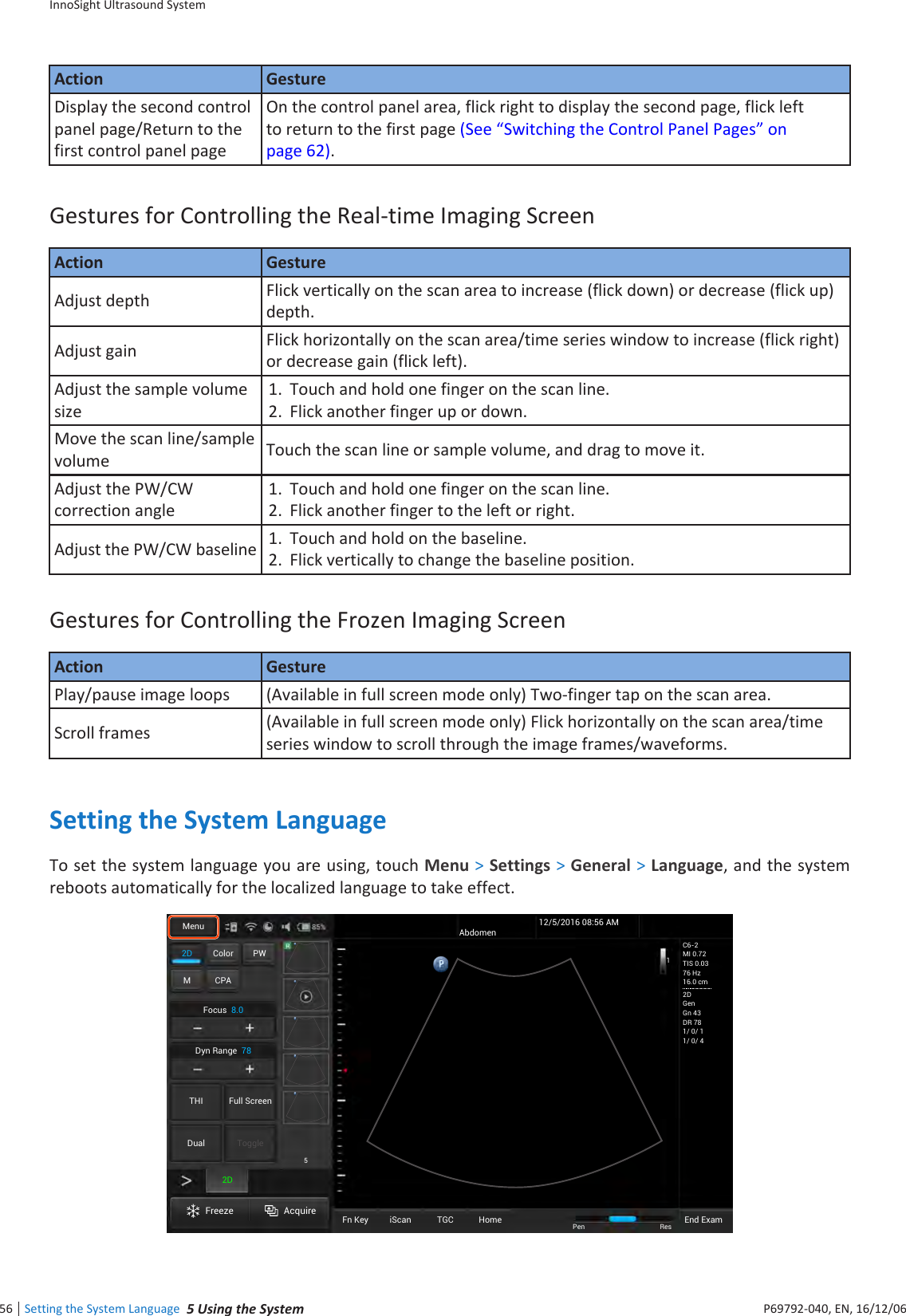 InnoSight Ultrasound SystemSetting the System Language  inee56 P6992-4, EN, 16/12/6Action GestureDisplay the second control panel page/Return to the first control panel pageOn the control panel area, flick right to display the second page, flick left to return to the first page (See Switching the Control Panel Pages on page 62)Gestures for Controlling the Real-time Imaging ScreenAction GestureAdjust depth Flick vertically on the scan area to increase (flick down) or decrease (flick up) depth Adjust gain Flick horizontally on the scan area/time series window to increase (flick right) or decrease gain (flick left)Adjust the sample volume size1  Touch and hold one finger on the scan line2  Flick another finger up or downMove the scan line/sample volume Touch the scan line or sample volume, and drag to move itAdjust the PW/CW correction angle1  Touch and hold one finger on the scan line2  Flick another finger to the left or rightAdjust the PW/CW baseline 1  Touch and hold on the baseline 2  Flick vertically to change the baseline positionGestures for Controlling the Frozen Imaging ScreenAction GesturePlay/pause image loops (Available in full screen mode only) Two-finger tap on the scan areaScroll frames (Available in full screen mode only) Flick horizontally on the scan area/time series window to scroll through the image frames/waveformsSetting the System LanguageTo set the system language you are using, touch Menu &gt; Settings &gt; General &gt; Language, and the system reboots automatically for the localized language to take effect2D Color PWM CPAFocus8.0Dyn Range78THI Full ScreenDual ToggleFreeze AcquireFn Key iScan TGC Home2DMenuEnd ExamPen ResAbdomen12/5/2016 08:56 AMC6-2MI 0.72TIS 0.0376 Hz16.0 cm2DGenGn 43DR 781/ 0/ 11/ 0/ 415