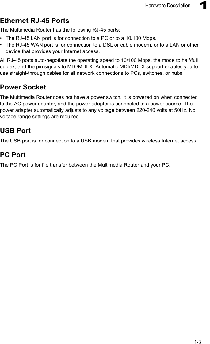Hardware Description1-31Ethernet RJ-45 PortsThe Multimedia Router has the following RJ-45 ports:• The RJ-45 LAN port is for connection to a PC or to a 10/100 Mbps. • The RJ-45 WAN port is for connection to a DSL or cable modem, or to a LAN or other device that provides your Internet access.All RJ-45 ports auto-negotiate the operating speed to 10/100 Mbps, the mode to half/full duplex, and the pin signals to MDI/MDI-X. Automatic MDI/MDI-X support enables you to use straight-through cables for all network connections to PCs, switches, or hubs.Power SocketThe Multimedia Router does not have a power switch. It is powered on when connected to the AC power adapter, and the power adapter is connected to a power source. The power adapter automatically adjusts to any voltage between 220-240 volts at 50Hz. No voltage range settings are required.USB PortThe USB port is for connection to a USB modem that provides wireless Internet access.PC PortThe PC Port is for file transfer between the Multimedia Router and your PC.