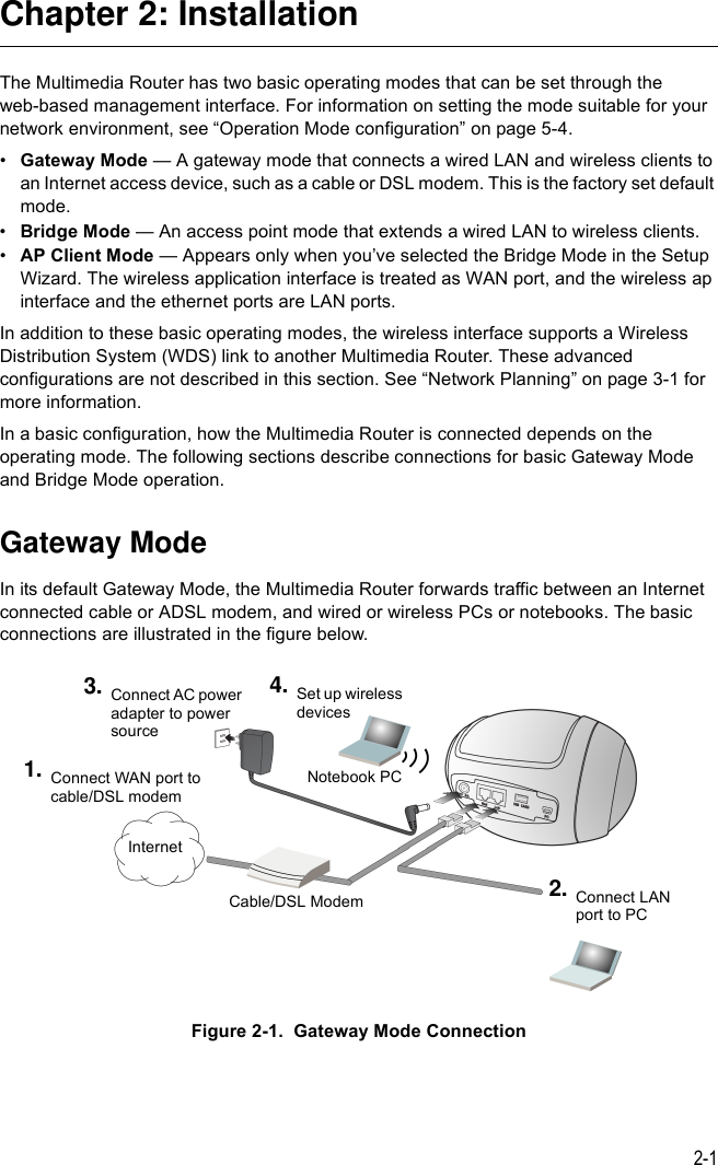 2-1Chapter 2: InstallationThe Multimedia Router has two basic operating modes that can be set through the web-based management interface. For information on setting the mode suitable for your network environment, see “Operation Mode configuration” on page 5-4.•Gateway Mode — A gateway mode that connects a wired LAN and wireless clients to an Internet access device, such as a cable or DSL modem. This is the factory set default mode.•Bridge Mode — An access point mode that extends a wired LAN to wireless clients.•AP Client Mode — Appears only when you’ve selected the Bridge Mode in the Setup Wizard. The wireless application interface is treated as WAN port, and the wireless ap interface and the ethernet ports are LAN ports.In addition to these basic operating modes, the wireless interface supports a Wireless Distribution System (WDS) link to another Multimedia Router. These advanced configurations are not described in this section. See “Network Planning” on page 3-1 for more information.In a basic configuration, how the Multimedia Router is connected depends on the operating mode. The following sections describe connections for basic Gateway Mode and Bridge Mode operation.Gateway ModeIn its default Gateway Mode, the Multimedia Router forwards traffic between an Internet connected cable or ADSL modem, and wired or wireless PCs or notebooks. The basic connections are illustrated in the figure below.Figure 2-1.  Gateway Mode ConnectionInternetCable/DSL ModemConnect WAN port to cable/DSL modem1.Connect AC power adapter to power source3. Set up wireless devices4.Notebook PCConnect LAN port to PC2.