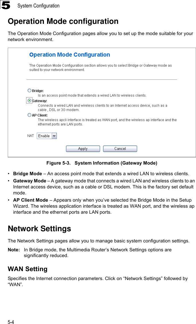 System Configuration5-45Operation Mode configurationThe Operation Mode Configuration pages allow you to set up the mode suitable for your network environment. Figure 5-3.   System Information (Gateway Mode)•Bridge Mode – An access point mode that extends a wired LAN to wireless clients.•Gateway Mode – A gateway mode that connects a wired LAN and wireless clients to an Internet access device, such as a cable or DSL modem. This is the factory set default mode.•AP Client Mode – Appears only when you’ve selected the Bridge Mode in the Setup Wizard. The wireless application interface is treated as WAN port, and the wireless ap interface and the ethernet ports are LAN ports.Network SettingsThe Network Settings pages allow you to manage basic system configuration settings.Note: In Bridge mode, the Multimedia Router’s Network Settings options are significantly reduced.WAN SettingSpecifies the Internet connection parameters. Click on “Network Settings” followed by “WAN”.