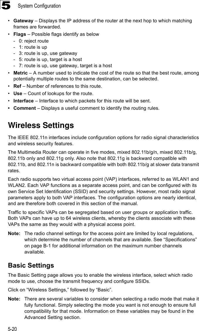 System Configuration5-205•Gateway – Displays the IP address of the router at the next hop to which matching frames are forwarded.•Flags – Possible flags identify as below- 0: reject route- 1: route is up- 3: route is up, use gateway- 5: route is up, target is a host- 7: route is up, use gateway, target is a host•Metric – A number used to indicate the cost of the route so that the best route, among potentially multiple routes to the same destination, can be selected.•Ref – Number of references to this route.•Use – Count of lookups for the route.•Interface – Interface to which packets for this route will be sent.• Comment – Displays a useful comment to identify the routing rules.Wireless SettingsThe IEEE 802.11n interfaces include configuration options for radio signal characteristics and wireless security features. The Multimedia Router can operate in five modes, mixed 802.11b/g/n, mixed 802.11b/g, 802.11b only and 802.11g only. Also note that 802.11g is backward compatible with 802.11b, and 802.11n is backward compatible with both 802.11b/g at slower data transmit rates.Each radio supports two virtual access point (VAP) interfaces, referred to as WLAN1 and WLAN2. Each VAP functions as a separate access point, and can be configured with its own Service Set Identification (SSID) and security settings. However, most radio signal parameters apply to both VAP interfaces. The configuration options are nearly identical, and are therefore both covered in this section of the manual.Traffic to specific VAPs can be segregated based on user groups or application traffic. Both VAPs can have up to 64 wireless clients, whereby the clients associate with these VAPs the same as they would with a physical access point.Note: The radio channel settings for the access point are limited by local regulations, which determine the number of channels that are available. See “Specifications” on page B-1 for additional information on the maximum number channels available.        Basic SettingsThe Basic Setting page allows you to enable the wireless interface, select which radio mode to use, choose the transmit frequency and configure SSIDs. Click on “Wireless Settings,” followed by “Basic”.Note: There are several variables to consider when selecting a radio mode that make it fully functional. Simply selecting the mode you want is not enough to ensure full compatibility for that mode. Information on these variables may be found in the Advanced Setting section.