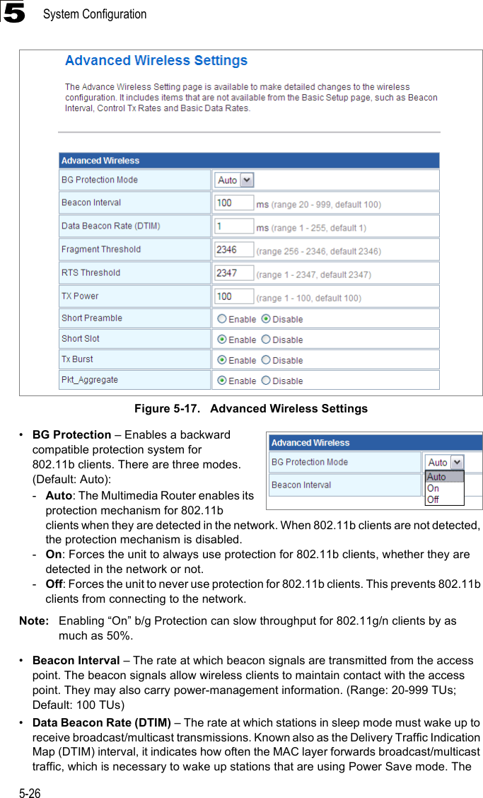 System Configuration5-265Figure 5-17.   Advanced Wireless Settings•BG Protection – Enables a backward compatible protection system for 802.11b clients. There are three modes. (Default: Auto): -Auto: The Multimedia Router enables its protection mechanism for 802.11b clients when they are detected in the network. When 802.11b clients are not detected, the protection mechanism is disabled.-On: Forces the unit to always use protection for 802.11b clients, whether they are detected in the network or not.-Off: Forces the unit to never use protection for 802.11b clients. This prevents 802.11b clients from connecting to the network.Note: Enabling “On” b/g Protection can slow throughput for 802.11g/n clients by as much as 50%. •Beacon Interval – The rate at which beacon signals are transmitted from the access point. The beacon signals allow wireless clients to maintain contact with the access point. They may also carry power-management information. (Range: 20-999 TUs; Default: 100 TUs)•Data Beacon Rate (DTIM) – The rate at which stations in sleep mode must wake up to receive broadcast/multicast transmissions. Known also as the Delivery Traffic Indication Map (DTIM) interval, it indicates how often the MAC layer forwards broadcast/multicast traffic, which is necessary to wake up stations that are using Power Save mode. The 