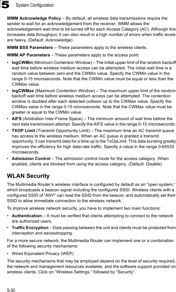 System Configuration5-305WMM Acknowledge Policy – By default, all wireless data transmissions require the sender to wait for an acknowledgement from the receiver. WMM allows the acknowledgement wait time to be turned off for each Access Category (AC). Although this increases data throughput, it can also result in a high number of errors when traffic levels are heavy. (Default: Acknowledge)WMM BSS Parameters – These parameters apply to the wireless clients.WMM AP Parameters – These parameters apply to the access point.•logCWMin (Minimum Contention Window) – The initial upper limit of the random backoff wait time before wireless medium access can be attempted. The initial wait time is a random value between zero and the CWMin value. Specify the CWMin value in the range 0-15 microseconds. Note that the CWMin value must be equal or less than the CWMax value.•logCWMax (Maximum Contention Window) – The maximum upper limit of the random backoff wait time before wireless medium access can be attempted. The contention window is doubled after each detected collision up to the CWMax value. Specify the CWMax value in the range 0-15 microseconds. Note that the CWMax value must be greater or equal to the CWMin value. •AIFS (Arbitration Inter-Frame Space) – The minimum amount of wait time before the next data transmission attempt. Specify the AIFS value in the range 0-15 microseconds. •TXOP Limit (Transmit Opportunity Limit) – The maximum time an AC transmit queue has access to the wireless medium. When an AC queue is granted a transmit opportunity, it can transmit data for a time up to the TxOpLimit. This data bursting greatly improves the efficiency for high data-rate traffic. Specify a value in the range 0-65535 microseconds.•Admission Control – The admission control mode for the access category. When enabled, clients are blocked from using the access category. (Default: Disable) WLAN SecurityThe Multimedia Router’s wireless interface is configured by default as an “open system,” which broadcasts a beacon signal including the configured SSID. Wireless clients with a configured SSID of “ANY” can read the SSID from the beacon, and automatically set their SSID to allow immediate connection to the wireless network.To improve wireless network security, you have to implement two main functions:•Authentication – It must be verified that clients attempting to connect to the network are authorized users.•Traffic Encryption – Data passing between the unit and clients must be protected from interception and eavesdropping.For a more secure network, the Multimedia Router can implement one or a combination of the following security mechanisms:• Wired Equivalent Privacy (WEP)The security mechanisms that may be employed depend on the level of security required, the network and management resources available, and the software support provided on wireless clients. Click on “Wireless Settings,” followed by “Security”.
