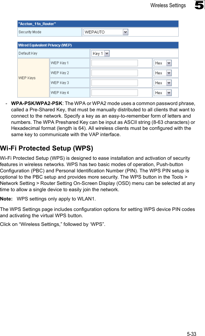 Wireless Settings5-335-WPA-PSK/WPA2-PSK: The WPA or WPA2 mode uses a common password phrase, called a Pre-Shared Key, that must be manually distributed to all clients that want to connect to the network. Specify a key as an easy-to-remember form of letters and numbers. The WPA Preshared Key can be input as ASCII string (8-63 characters) or Hexadecimal format (length is 64). All wireless clients must be configured with the same key to communicate with the VAP interface.Wi-Fi Protected Setup (WPS)Wi-Fi Protected Setup (WPS) is designed to ease installation and activation of security features in wireless networks. WPS has two basic modes of operation, Push-button Configuration (PBC) and Personal Identification Number (PIN). The WPS PIN setup is optional to the PBC setup and provides more security. The WPS button in the Tools &gt; Network Setting &gt; Router Setting On-Screen Display (OSD) menu can be selected at any time to allow a single device to easily join the network.Note: WPS settings only apply to WLAN1.The WPS Settings page includes configuration options for setting WPS device PIN codes and activating the virtual WPS button.Click on “Wireless Settings,” followed by ‘WPS”.