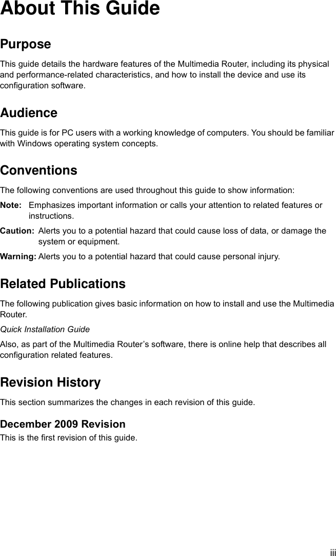 iiiAbout This GuidePurposeThis guide details the hardware features of the Multimedia Router, including its physical and performance-related characteristics, and how to install the device and use its configuration software.AudienceThis guide is for PC users with a working knowledge of computers. You should be familiar with Windows operating system concepts.ConventionsThe following conventions are used throughout this guide to show information:Note: Emphasizes important information or calls your attention to related features or instructions.Caution: Alerts you to a potential hazard that could cause loss of data, or damage the system or equipment.Warning: Alerts you to a potential hazard that could cause personal injury.Related PublicationsThe following publication gives basic information on how to install and use the Multimedia Router.Quick Installation GuideAlso, as part of the Multimedia Router’s software, there is online help that describes all configuration related features.Revision HistoryThis section summarizes the changes in each revision of this guide.December 2009 RevisionThis is the first revision of this guide.