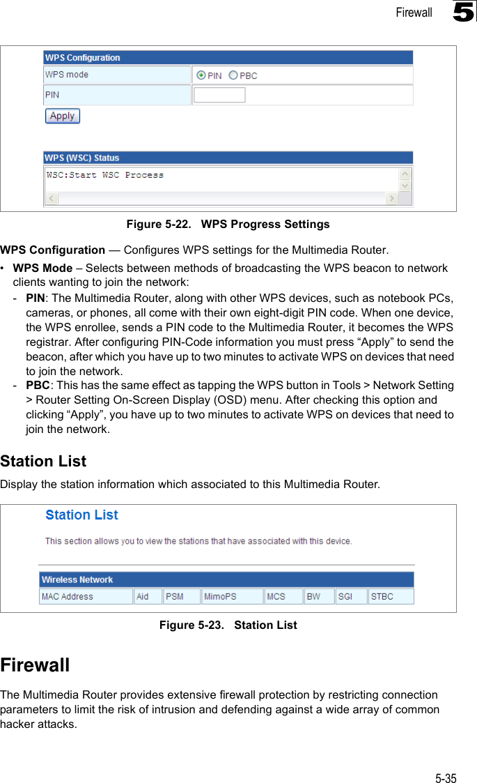 Firewall5-355Figure 5-22.   WPS Progress SettingsWPS Configuration — Configures WPS settings for the Multimedia Router.•WPS Mode – Selects between methods of broadcasting the WPS beacon to network clients wanting to join the network:-PIN: The Multimedia Router, along with other WPS devices, such as notebook PCs, cameras, or phones, all come with their own eight-digit PIN code. When one device, the WPS enrollee, sends a PIN code to the Multimedia Router, it becomes the WPS registrar. After configuring PIN-Code information you must press “Apply” to send the beacon, after which you have up to two minutes to activate WPS on devices that need to join the network.-PBC: This has the same effect as tapping the WPS button in Tools &gt; Network Setting &gt; Router Setting On-Screen Display (OSD) menu. After checking this option and clicking “Apply”, you have up to two minutes to activate WPS on devices that need to join the network.Station ListDisplay the station information which associated to this Multimedia Router.Figure 5-23.   Station ListFirewallThe Multimedia Router provides extensive firewall protection by restricting connection parameters to limit the risk of intrusion and defending against a wide array of common hacker attacks.