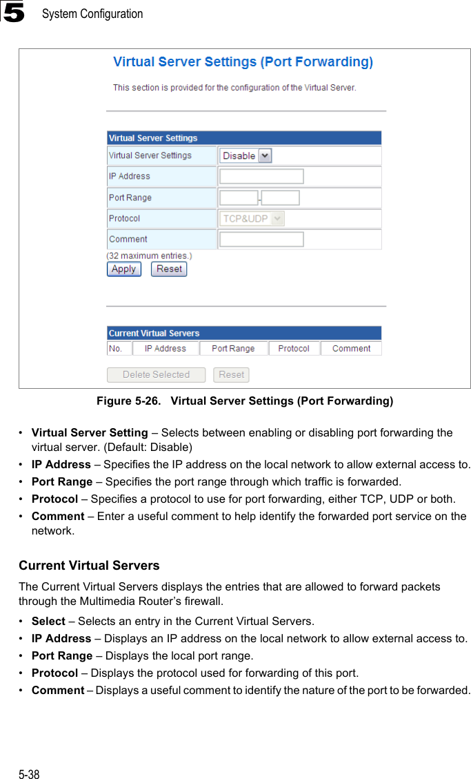 System Configuration5-385 Figure 5-26.   Virtual Server Settings (Port Forwarding)•Virtual Server Setting – Selects between enabling or disabling port forwarding the virtual server. (Default: Disable)•IP Address – Specifies the IP address on the local network to allow external access to.•Port Range – Specifies the port range through which traffic is forwarded.•Protocol – Specifies a protocol to use for port forwarding, either TCP, UDP or both.•Comment – Enter a useful comment to help identify the forwarded port service on the network.Current Virtual ServersThe Current Virtual Servers displays the entries that are allowed to forward packets through the Multimedia Router’s firewall.•Select – Selects an entry in the Current Virtual Servers.•IP Address – Displays an IP address on the local network to allow external access to.•Port Range – Displays the local port range.•Protocol – Displays the protocol used for forwarding of this port.•Comment – Displays a useful comment to identify the nature of the port to be forwarded.