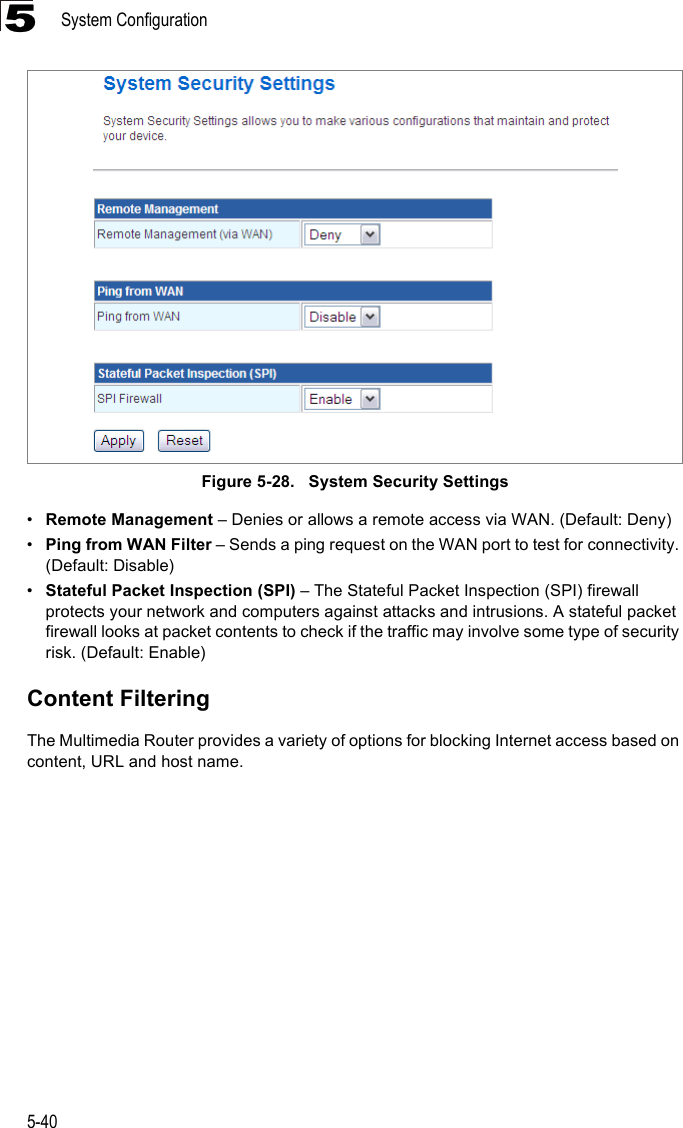 System Configuration5-405Figure 5-28.   System Security Settings•Remote Management – Denies or allows a remote access via WAN. (Default: Deny)•Ping from WAN Filter – Sends a ping request on the WAN port to test for connectivity. (Default: Disable)•Stateful Packet Inspection (SPI) – The Stateful Packet Inspection (SPI) firewall protects your network and computers against attacks and intrusions. A stateful packet firewall looks at packet contents to check if the traffic may involve some type of security risk. (Default: Enable)Content FilteringThe Multimedia Router provides a variety of options for blocking Internet access based on content, URL and host name.