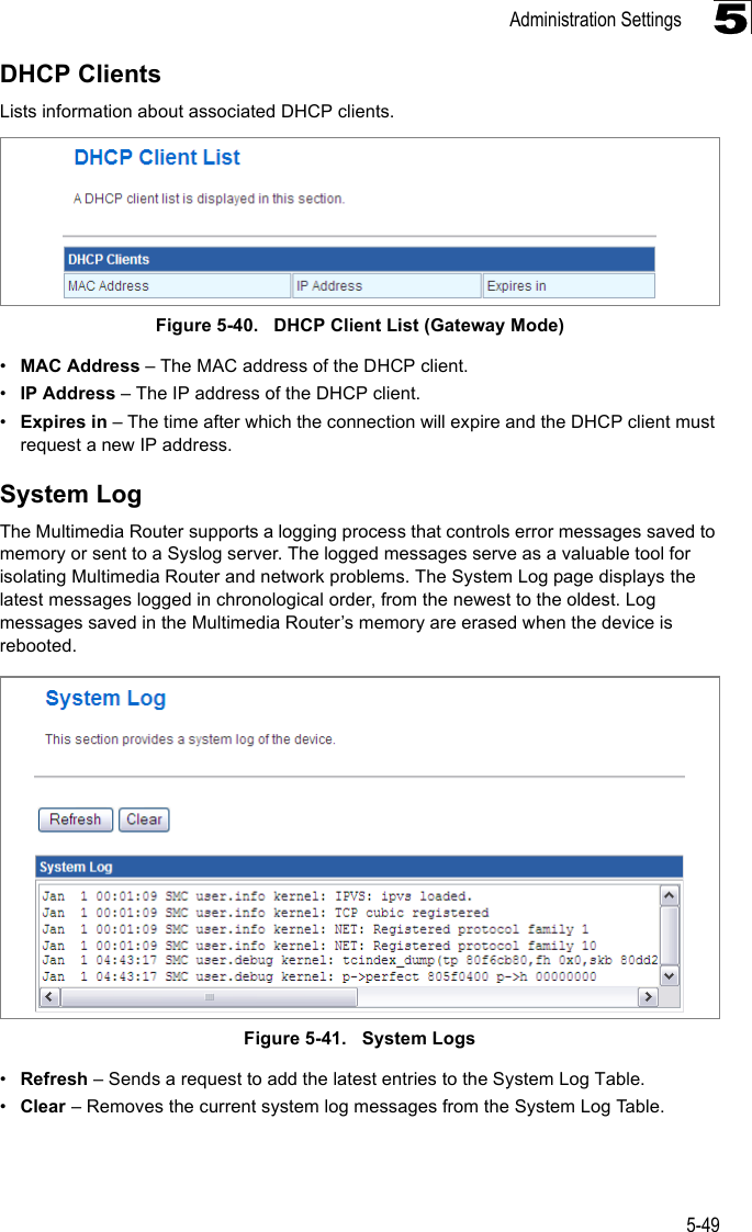 Administration Settings5-495DHCP ClientsLists information about associated DHCP clients. Figure 5-40.   DHCP Client List (Gateway Mode)•MAC Address – The MAC address of the DHCP client.•IP Address – The IP address of the DHCP client.•Expires in – The time after which the connection will expire and the DHCP client must request a new IP address.System LogThe Multimedia Router supports a logging process that controls error messages saved to memory or sent to a Syslog server. The logged messages serve as a valuable tool for isolating Multimedia Router and network problems. The System Log page displays the latest messages logged in chronological order, from the newest to the oldest. Log messages saved in the Multimedia Router’s memory are erased when the device is rebooted.Figure 5-41.   System Logs•Refresh – Sends a request to add the latest entries to the System Log Table.•Clear – Removes the current system log messages from the System Log Table.